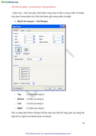 Phiên bản thử nghiệm – Lưu hành nội bộ - Microsoft Vietnam
96
- Paper Size : chọn lo i giấy, kích thước tương ứng sẽ hi n ra trong width và height,
nếu chọn Custom phải cho số đo kích thước giấy trong width và height
 Đặt lề cho trang in – Tab Margins
- Top : Lề đ nh của trang in
- Bottom : Lề đáy của trang in
- Left : Lề trái của trang in
- Right : Lề phải của trang in
Nếu có dùng l nh Mirror Margins để làm sách (t o tính đối xứng giữa các trang) thì
l nh left và right sẽ trở thành Inside và Outside
This ebook share by: www.thanhcongvalamgiau.com
 