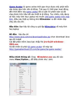 Game Avatar là game online thời gian thực được nhà phát triển
xây dựng dựa trên nền di động. Trải qua 01 thời gian hoạt động,
đến thời điểm này game avatar đã có gần 50 phiên bản và đã
chạy được trên hầu hết các thiết bi di động. Tuy nhiên, nếu đang
sở hữu máy tính hay Laptop mà muốn chơi game avatar trên máy
tính, điều này thật sự không khó KEmulator ra đời nhằm đáp
ứng yêu cầu đó:

Đầu tiên: Bạn hãy tải công cu giả lập KEmulator về máy tính
hay laptop

Kế đến: Vào địa chỉ
http://www.java.com/en/download/index.jsp chọn download Java
sau đó install
Cài đặt phần mềm Java bạn nhấp file jre-6u24-windows-
i586.exe
Và tất nhiên là phải tải game avatar về máy tại:
http://gamedienthoai123.com/tai-game/tai-game-avatar/


Điều chỉnh thông số: Chạy KEmulator.exe sau đó vào
menu View/Option... để điều chỉnh như ảnh:
 