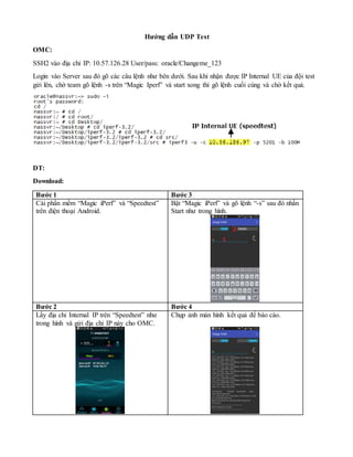 Hướng dẫn UDP Test
OMC:
SSH2 vào địa chỉ IP: 10.57.126.28 User/pass: oracle/Changeme_123
Login vào Server sau đó gõ các câu lệnh như bên dưới. Sau khi nhận được IP Internal UE của đội test
gửi lên, chờ team gõ lệnh -s trên “Magic Iperf” và start xong thì gõ lệnh cuối cùng và chờ kết quả.
DT:
Download:
Bước 1 Bước 3
Cài phần mềm “Magic iPerf” và “Speedtest”
trên điện thoại Android.
Bật “Magic iPerf” và gõ lệnh “-s” sau đó nhấn
Start như trong hình.
Bước 2 Bước 4
Lấy địa chỉ Internal IP trên “Speedtest” như
trong hình và gửi địa chỉ IP này cho OMC.
Chụp ảnh màn hình kết quả để báo cáo.
 