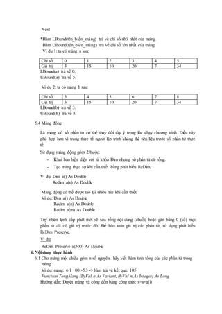 Next 
*Hàm LBound(tên_biến_mảng) trả về chỉ số nhỏ nhất của mảng. 
Hàm UBound(tên_biến_mảng) trả về chỉ số lớn nhất của mảng. 
Ví dụ 1: ta có mảng a sau: 
Chỉ số 0 1 2 3 4 5 
Giá trị 3 15 10 20 7 34 
LBound(a) trả về 0. 
UBound(a) trả về 5. 
Ví dụ 2: ta có mảng b sau: 
Chỉ số 3 4 5 6 7 8 
Giá trị 3 15 10 20 7 34 
LBound(b) trả về 3. 
UBound(b) trả về 8. 
5.4 Mảng động 
Là mảng có số phần tử có thể thay đổi tùy ý trong lúc chạy chương trình. Điều này 
phù hợp hơn vì trong thực tế người lập trình không thể tiên liệu trước số phần tử thực 
tế. 
Sử dụng mảng động gồm 2 bước: 
- Khai báo hiện diện với từ khóa Dim nhưng số phần tử để rỗng. 
- Tạo mảng thực sự khi cần thiết bằng phát biểu ReDim. 
Ví dụ: Dim a() As Double 
Redim a(n) As Double 
Mảng động có thể được tạo lại nhiều lần khi cần thiết. 
Ví dụ: Dim a() As Double 
Redim a(n) As Double 
Redim a(m) As Double 
Tuy nhiên lệnh cấp phát mới sẽ xóa rỗng nội dung (chuỗi) hoặc gán bằng 0 (số) mọi 
phần tử đã có giá trị trước đó. Để bào toàn giá trị các phần tử, sử dụng phát biểu 
ReDim Preserve. 
Ví dụ: 
ReDim Preserve a(500) As Double 
6. Nội dung thực hành 
6.1 Cho mảng một chiều gồm n số nguyên, hãy viết hàm tính tổng của các phần tử trong 
mảng. 
Ví dụ: mảng: 6 1 100 -5 3 -> hàm trả về kết quả: 105 
Function TongMang (ByVal a As Variant, ByVal n As Integer) As Long 
Hướng dẫn: Duyệt mảng và cộng dồn bằng công thức s=s+a(i) 
 