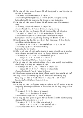 6.2 Cho mảng một chiều gồm n số nguyên, hãy viết hàm tính giá trị trung bình cộng của 
các phần tử trong mảng. 
Ví dụ: mảng: 6 1 100 -5 3 -> hàm trả về kết quả: 21 
Function TrungBinhCong (ByVal a As Variant, ByVal n As Integer) As Long 
Hướng dẫn: Sau khi tính tổng xong, chia tổng cho số phần tử của mảng. 
6.3 Cho mảng một chiều gồm n số nguyên, hãy viết hàm tìm phần tử lớn nhất trong 
mảng. 
Ví dụ: mảng: 6 1 100 -5 3 -> hàm trả về kết quả: 100 
Function Max (ByVal a As Variant, ByVal n As Integer) As Long 
6.4 Cho mảng một chiều các số nguyên, hãy viết hàm tính số lần xuất hiện của x. 
Ví dụ: mảng: 6 3 100 -5 3 6 6 3 100 ; x=6 -> hàm trả về kết quả: 3 
Function TanSuat (ByVal a As Variant, ByVal x As Integer) As Integer 
Hướng dẫn: So sánh x với a(i), nếu bằng nhau tăng biến đếm lên một đơn vị. 
6.5 Sắp xếp mảng a tăng dần. Hàm trả về là một chuỗi chứa mảng a đã được sắp xếp, 
mỗi phần tử cách nhau khoảng trắng. 
Ví dụ: mảng a: 6 100 -3 78 34 -> hàm trả về kết quả: “-3 6 34 78 100” 
Function SapXep (ByVal a As Variant) As String 
Hướng dẫn: chạy hai vòng for. 
6.6 Kiểm tra một mảng một chiều a gồm các phần tử nguyên có phải là cấp số cộng hay 
không, nếu phải hàm trả về công sai của cấp số cộng, nếu không hàm trả về -1. 
Ví dụ: mảng a: 4 7 10 13 16 19 -> hàm trả về kết quả: 3 
mảng a: 3 4 3 7 5 0 -> hàm trả về kết quả: -1 
Function CapSoCong (ByVal a As Variant) As Integer 
6.7 Cho một mảng một chiều a gồm các số thực, kiểm tra mảng a có đối xứng hay không, 
nếu đối xứng trả về True, nếu không trả về False. 
Ví dụ: mảng a: 0.1 3.4 5 3.4 0.1 -> hàm trả về kết quả: True 
mảng a: 2.3 5 6 7 5 6.7 -> hàm trả về kết quả: False 
Function DoiXung (ByVal a As Variant) As Boolean 
6.8* Sắp xếp mảng a có các số lẻ tăng dần(số chẵn giữ nguyên). Hàm trả về là một chuỗi 
chứa mảng a có các số lẻ đã được sắp xếp, mỗi phần tử cách nhau khoảng trắng. 
Ví dụ: mảng a: 6 101 -3 78 35 -> hàm trả về kết quả: “6 -3 35 78 101” 
Function SapXep (ByVal a As Variant) As String 
7. Bài tập thêm 
7.1 Cho mảng một chiều các số nguyên dương có n phần tử. Hãy viết hàm tìm số nhỏ nhì 
trong mảng. Nếu mảng có số nhỏ nhì thì trả về số nhỏ nhì, nếu mảng không có số nhì 
thì trả về 0. 
Ví dụ: mảng 5 5 5 5 5 -> hàm trả về kết quả: 0 
mảng 3 2 4 1 5 -> hàm trả về kết quả: 2 
Function SoNhoNhi (ByVal a As Variant) As Integer 
7.2 Cho mảng một chiều gồm n số nguyên, hãy viết hàm tìm số âm lớn nhất trong mảng, 
nếu mảng không có số âm thì trả về số 0. 
Ví dụ: mảng 4 2 7 9 3 5 6 -> hàm trả về kết quả: 0 
mảng 4 -5 8 -11 12 18 -2 -> hàm trả về kết quả: -2 
Function AmLonNhat (ByVal a As Variant) As Integer 
 