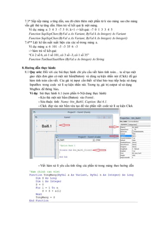 7.3* Sắp xếp mảng a tăng dần, sau đó chèn thêm một phần tử k vào mảng sao cho mảng 
vẫn giữ thứ tự tăng dần. Hàm trả về kết quả là một mảng. 
Ví dụ: mảng a: 3 4 3 -7 5 0 ; k=1 -> kết quả: -7 0 1 3 3 4 5 
Function SapXepChen (ByVal a As Variant, ByVal k As Integer) As Variant 
Function SapXepChen (ByVal a As Variant, ByVal k As Integer) As Integer() 
7.4** Liệt kê tần suất xuất hiện của các số trong mảng a. 
Ví dụ: mảng a: 6 101 -3 -3 35 6 -3 
-> hàm trả về kết quả: 
“Có 2 số 6, có 1 số 101, có 3 số -3, có 1 số 35” 
Function TanSuatXuatHien (ByVal a As Integer) As String 
8. Hướng dẫn thực hành: 
8.1 Quy ước: Đối với các bài thực hành chỉ yêu cầu viết hàm tính toán… ta sẽ tạo một 
giao diện đơn giản có một nút bấm(Button) và dùng sự kiện nhấn nút (Click) để gọi 
hàm tính toán cần viết. Các giá trị input cần thiết sẽ khai báo trực tiếp hoặc sử dụng 
InputBox trong code xử lí sự kiện nhấn nút. Tương tự, giá trị output sẽ sử dụng 
MsgBox để thông báo. 
Ví dụ: bài thực hành 6.1 (xem phần 6-Nội dung thực hành) 
- Kéo thả một nút bấm (Button) vào Form1. 
- Sửa thuộc tính: Name: btn_Bai61, Caption: Bai 6.1. 
- Click đúp vào nút bấm vừa tạo để vào phần viết code xử lí sự kiện Click 
- Viết hàm xử lí yêu cầu tính tổng các phần tử trong mảng theo hướng dẫn 
 
