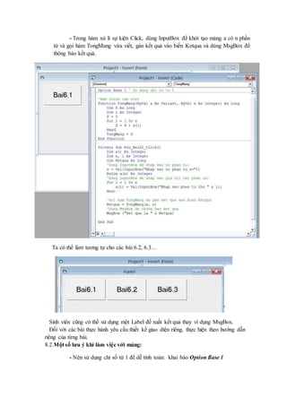 - Trong hàm xử lí sự kiện Click, dùng InputBox để khởi tạo mảng a có n phần 
tử và gọi hàm TongMang vừa viết, gán kết quả vào biến Ketqua và dùng MsgBox để 
thông báo kết quả. 
Ta có thể làm tương tự cho các bài 6.2, 6.3… 
Sinh viên cũng có thể sử dụng một Label để xuất kết quả thay vì dụng MsgBox. 
Đối với các bài thực hành yêu cầu thiết kế giao diện riêng, thực hiện theo hướng dẫn 
riêng của từng bài. 
8.2 Một số lưu ý khi làm việc với mảng: 
- Nên sử dụng chỉ số từ 1 để dễ tính toán: khai báo Option Base 1 
 
