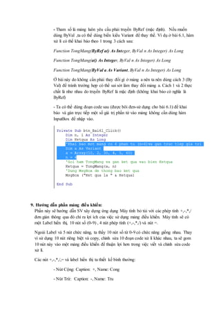 - Tham số là mảng luôn yêu cầu phải truyền ByRef (mặc định). Nếu muốn 
dùng ByVal ,ta có thể dùng biến kiểu Variant để thay thế. Ví dụ ở bài 6.1, hàm 
xử lí có thể khai báo theo 1 trong 3 cách sau: 
Function TongMang(ByRef a() As Integer, ByVal n As Integer) As Long 
Function TongMang(a() As Integer, ByVal n As Integer) As Long 
Function TongMang(ByVal a As Variant, ByVal n As Integer) As Long 
Ở bài này do không cần phải thay đổi gì ở mảng a nên ta nên dùng cách 3 (By 
Val) để tránh trường hợp có thể sai sót làm thay đổi mảng a. Cách 1 và 2 thực 
chất là như nhau do truyền ByRef là mặc định (không khai báo có nghĩa là 
ByRef) 
- Ta có thể dùng đoạn code sau (được bôi đen-sử dụng cho bài 6.1) để khai 
báo và gán trực tiếp một số giá trị phần tử vào mảng không cần dùng hàm 
InputBox để nhập vào. 
9. Hướng dẫn phần mảng điều khiển: 
Phần này sẽ hướng dẫn SV xây dựng ứng dụng Máy tính bỏ túi với các phép tính +,-,*,/ 
đơn giản thông qua đó chỉ ra lợi ích của việc sử dụng mảng điều khiển. Máy tính sẽ có 
một Label hiển thị, 10 nút số (0-9) , 4 nút phép tính (+,-,*,/) và nút =. 
Ngoài Label và 5 nút chức năng, ta thấy 10 nút số từ 0-9 có chức năng giống nhau. Thay 
vì sử dụng 10 nút riêng biệt và copy, chỉnh sửa 10 đoạn code xử lí khác nhau, ta sẽ gom 
10 nút này vào một mảng điều khiển để thuận lợi hơn trong việc viết và chỉnh sửa code 
xử lí. 
Các nút +,-,*,/,= và label hiển thị ta thiết kế bình thường: 
- Nút Cộng: Caption: +, Name: Cong 
- Nút Trừ: Caption: -, Name: Tru 
 