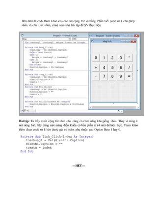Bên dưới là code tham khảo cho các nút cộng, trừ và bằng. Phần viết code xử lí cho phép 
nhân và chia (nút nhân, chia) xem như bài tập để SV thực hiện. 
Bài tập: Ta thấy 4 nút cộng trừ nhân chia cũng có chức năng khá giống nhau. Thay vì dùng 4 
nút riêng biệt, hãy dùng một mảng điều khiển có bốn phần tử (4 nút) để hiện thực. Tham khảo 
thêm đoạn code xử lí bên dưới, giá trị Index phụ thuộc vào Option Base 1 hay 0. 
---HẾT--- 
