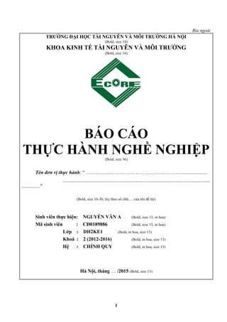 Bìa ngoài
TRƯỜNG ĐẠI HỌC TÀI NGUYÊN VÀ MÔI TRƯỜNG HÀ NỘI
(Bold, size 14)
KHOA KINH TẾ TÀI NGUYÊN VÀ MÔI TRƯỜNG
(Bold, size 16)
BÁO CÁO
THỰC HÀNH NGHỀ NGHIỆP(Bold, size 36)
Tên đơn vị thực hành: “ …………………………………………………......................
.......................................................................................................................
...............”
(Bold, size 16-30, tùy theo số chữ,… của tên đề tài)
Sinh viên thực hiện: NGUYỄN VĂN A (Bold, size 13, in hoa)
Mã sinh viên : CD0189886 (Bold, size 13, in hoa)
Lớp : DH2KE1 (Bold, in hoa, size 13)
Khoá : 2 (2012-2016) (Bold, in hoa, size 13)
Hệ : CHÍNH QUY (Bold, in hoa, size 13)
Hà Nội, tháng … /2015 (Bold, size 13)
1
 