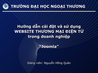TRƯỜNG ĐẠI HỌC NGOẠI THƯƠNG

Hướng dẫn cài đặt và sử dụng
WEBSITE THƯƠNG MẠI ĐIỆN TỬ
trong doanh nghiệp
“Joomla”

Giảng viên: Nguyễn Hồng Quân

 