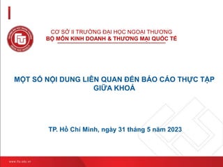 CƠ SỞ II TRƯỜNG ĐẠI HỌC NGOẠI THƯƠNG
BỘ MÔN KINH DOANH & THƯƠNG MẠI QUỐC TẾ
TP. Hồ Chí Minh, ngày 31 tháng 5 năm 2023
MỘT SỐ NỘI DUNG LIÊN QUAN ĐẾN BÁO CÁO THỰC TẬP
GIỮA KHOÁ
 
