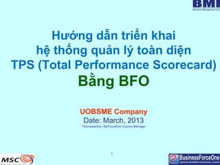 1
Hướng dẫn triển khai
hệ thống quản lý toàn diện
TPS (Total Performance Scorecard)
Bằng BFO
UOBSME Company
Date: March, 2013
ThomastanDa– BizForceOne Country Manager
 