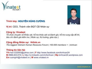 Trình bày: NGUYỄN HÙNG CƯỜNG

Vị trí: CEO, Thành viên BQT CĐ Nhân sự

Công ty: Vinatest
Tổ chức chuyên về Khảo sát, hỗ trợ khảo sát và Đánh giá, hỗ trợ cung cấp đề thi,
tiêu chí đánh giá kiểm tra ( Nhân sự, thị trường, giáo dục )

Cộng đồng Nhân sự: Hrlink.vn
The biggest Vietnam Human Resoures Forum | 150.000 members + | kinhcan

Thông tin liên hệ:
Y!h hac1232003@yahoo.com | F http://www.facebook.com/kinhcan24
M 0988.833.616 | L http://vn.linkedin.com/in/kinhcan | Wp kinhcan24.wordpress.com
Em cuongnh@vinatest.vn | W www.vinatest.vn
 