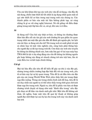 HÛÚÁNG DÊÎN XÊY DÛÅNG WEB SITE                                                     10



     Cho caác khoá khùn khi taåo caác web site vûâa dïî sûã duång, vûâa àêìy àuã
     nöåi dung, chiïën lûúåc thiïët kïë töët nhêët laâ aáp duång nhêët quaán möåt söë
     qui ûúác thiïët kïë cú baãn trong moåi trang web cuãa chuáng ta. Caác
     thaânh phêìn cú baãn cuãa möåt taâi liïåu khöng phûác taåp, noá cuäng
     chùèng laâ gò so vúái cöng nghïå Internet. Noá rêët giöëng vúái àiïìu àûúåc
     giaãng trong möåt lúáp baáo chñ: ai, caái gò, khi naâo vaâ úã àêu.

Ai

     Ai àang noái? Cêu hoãi naây thêåt cú baãn, vaâ thöng tin thûúâng àûúåc
     àaãm baão àïën nöîi caác taác giaã cuãa web thûúâng boã qua phêìn tin quan
     troång nhêët maâ möåt àöåc giaã cêìn àïën àïí àaánh giaá nguöìn göëc, lai lõch
     cuãa taâi liïåu: ai àang noái cho töi? Duâ trang web coá xuêët phaát tûâ möåt
     caá nhên hay tûâ möåt viïån nghiïn cûáu, cuäng luön phaãi thöng baáo
     cho ngûúâi àoåc ai àaä taåo trang web àoá. Cún thaác caác web site truyïìn
     baá thöng tin khöng chñnh xaác, hún nûäa lûâa gaåt vïì tai naån maáy bay
     TWA 800 laâ töåt vñ duå söëng àöång cuãa vêìn àïì thöng tin khöng nguöìn
     göëc hoùåc khöng xaác àaáng seä nhanh choáng trúã nïn tröåi hún, lêën aát
     cuöåc àiïìu tra vaâ kïët luêån chñnh thöëng.

Caái gò

     Moåi taâi liïåu àïìu cêìn tiïu àïì dïî hiïíu àïí gêy sûå chuá yá cuãa àöåc giaã,
     nhûng trong nhiïìu trûúâng húåp àùåc biïåt àöëi vúái caác trang web, yïëu
     töë cú baãn naây laåi cûå kyâ quan troång. Tiïu àïì laâ caái àêìu tiïn caác àöåc
     giaã cuãa caác trang World Wide Web nhòn thêëy khi caác trang àûúåc
     naåp dêìn xuöëng. Trong caác trang nhiïìu hònh aãnh àöì hoaå, tiïu àïì laâ
     caái duy nhêët maâ ngûúâi ta coá thïí nhòn thêëy trong thúâi gian chúâ aãnh
     àûúåc naåp lïn trang web. Ngoaâi ra, tiïu àïì laâ phêìn vùn baãn seä àûúåc
     chûúng trònh duyïåt sûã duång nhû möåt "àaánh dêëu trang" nïëu àöåc
     giaã choån noá àïí àûa vaâo danh saách ghi nhúá. Möåt tiïu àïì khöng saát
     thûåc, töëi nghôa, hoùåc möåt tiïu àïì quaá kyä thuêåt seä khöng giuáp
     ngûúâi àoåc nhúá àûúåc taåi sao hoå laåi cho trang web naây vaâo danh saách
     lûu trûä.
 