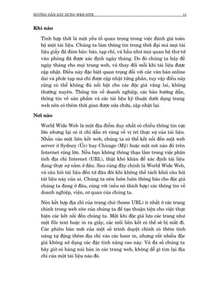 HÛÚÁNG DÊÎN XÊY DÛÅNG WEB SITE                                                  11



Khi naâo

   Tñnh húåp thúâi laâ möåt yïëu töë quan troång trong viïåc àaánh giaá toaân
   böå möåt taâi liïåu. Chuáng ta laâm thöng tin trong thúâi àaåi maâ moåi taâi
   liïåu giêëy àaä àaãm baão: baáo, taåp chñ, vaâ hêìu nhû moåi quan hïå thû tûâ
   vùn phoâng àaä àûúåc xaác àõnh ngaây thaáng. Do àoá chuáng ta haäy àïì
   ngaây thaáng cho moåi trang web, vaâ thay àöíi möîi khi taâi liïåu àûúåc
   cêåp nhêåt. Àiïìu naây àùåc biïåt quan troång àöëi vúái caác vùn baãn online
   dai vaâ phûác taåp maâ chó àûúåc cêåp nhêåt tûâng phêìn, tuy vêåy àiïìu naây
   cuäng coá thïí khöng àuã nöíi bêåt cho caác àöåc giaã vaäng lai, khöng
   thûúâng xuyïn. Thöng tin vïì doanh nghiïåp, caác baãn hûúáng dêîn,
   thöng tin vïì saãn phêím vaâ caác taâi liïåu kyä thuêåt dûúái daång trang
   web nïn coá thïm thúâi gian àûúåc sûãa chûäa, cêåp nhêåt laåi.

Núi naâo

   World Wide Web laâ möåt àõa àiïím duy nhêët coá chiïìu thöng tin cûåc
   lúán nhûng laåi coá ñt chó dêîn roä raâng vïì võ trñ thûåc sûå cuãa taâi liïåu.
   Nhêën vaâo möåt liïn kïët web, chuáng ta coá thïí kïët nöëi àïën möåt web
   server úã Sydney (UÁc) hay Chicago (Myä) hoùåc möåt núi naâo àoá trïn
   Internet röång lúán. Nïëu baån khöng thöng thaåo lùæm trong viïåc phên
   tñch àõa chó Internet (URL), thêåt khoá khùn àïí xaác àõnh taâi liïåu
   àang thûåc sûå nùçm úã àêu. Sau cuâng àêy chñnh laâ World Wide Web,
   vaâ cêu hoãi taâi liïåu àïën tûâ àêu àöi khi khöng thïí taách khoãi cêu hoãi
   taâi liïåu naây cuãa ai. Chuáng ta nïn luön luön thöng baáo cho àöåc giaã
   chuáng ta àang úã àêu, cuâng vúái (nïëu noá thñch húåp) caác thöng tin vïì
   doanh nghiïåp, viïån, cú quan cuãa chuáng ta.

   Nïn kïët húåp àõa chó cuãa trang chuã (home URL) ñt nhêët úã caác trang
   chñnh trong web site cuãa chuáng ta àïí taåo thuêån tiïån cho viïåc thûåc
   hiïån caác kïët nöëi àïën chuáng ta. Möåt khi àöåc giaã lûu caác trang nhû
   möåt file text hoùåc in ra giêëy, caác möëi liïn kïët coá thïí seä bõ mêët ài.
   Caác phiïn baãn múái cuãa möåt söë trònh duyïåt chñnh coá thïm tñnh
   nùng tûå àöång thïm àõa chó vaâo caác banr in, nhûng rêët nhiïìu àöåc
   giaã khöng sûã duång caác àùåc tñnh nêng cao naây. Vaâ àa söë chuáng ta
   bêy giúâ coá haâng nuái baãn in caác trang web, khöng dïî gò tòm laåi àõa
   chó cuãa möåt taâi liïåu naâo àoá.
 