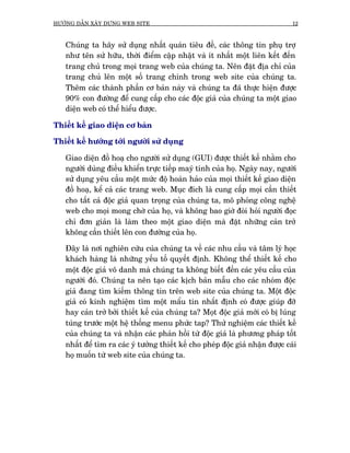 HÛÚÁNG DÊÎN XÊY DÛÅNG WEB SITE                                                  12



   Chuáng ta haäy sûã duång nhêët quaán tiïu àïì, caác thöng tin phuå trúå
   nhû tïn sûã hûäu, thúâi àiïím cêåp nhêåt vaâ ñt nhêët möåt liïn kïët àïën
   trang chuã trong moåi trang web cuãa chuáng ta. Nïn àùåt àõa chó cuãa
   trang chuã lïn möåt söë trang chñnh trong web site cuãa chuáng ta.
   Thïm caác thaânh phêìn cú baãn naây vaâ chuáng ta àaä thûåc hiïån àûúåc
   90% con àûúâng àïí cung cêëp cho caác àöåc giaã cuãa chuáng ta möåt giao
   diïån web coá thïí hiïíu àûúåc.

Thiïët kïë giao diïån cú baãn

Thiïët kïë hûúáng túái ngûúâi sûã duång

   Giao diïån àöì hoaå cho ngûúâi sûã duång (GUI) àûúåc thiïët kïë nhùçm cho
   ngûúâi duâng àiïìu khiïín trûåc tiïëp mayá tñnh cuãa hoå. Ngaây nay, ngûúâi
   sûã duång yïu cêìu möåt mûác àöå hoaân haão cuãa moåi thiïët kïë giao diïån
   àöì hoaå, kïí caã caác trang web. Muåc àñch laâ cung cêëp moåi cêìn thiïët
   cho têët caã àöåc giaã quan troång cuãa chuáng ta, mö phoãng cöng nghïå
   web cho moåi mong chúâ cuãa hoå, vaâ khöng bao giúâ àoâi hoãi ngûúâi àoåc
   chó àún giaãn laâ laâm theo möåt giao diïån maâ àùåt nhûäng caãn trúã
   khöng cêìn thiïët lïn con àûúâng cuãa hoå.

   Àêy laâ núi nghiïn cûáu cuãa chuáng ta vïì caác nhu cêìu vaâ têm lyá hoåc
   khaách haâng laâ nhûäng yïëu töë quyïët àõnh. Khöng thïí thiïët kïë cho
   möåt àöåc giaã vö danh maâ chuáng ta khöng biïët àïën caác yïu cêìu cuãa
   ngûúâi àoá. Chuáng ta nïn taåo caác kõch baãn mêîu cho caác nhoám àöåc
   giaã àang tòm kiïëm thöng tin trïn web site cuãa chuáng ta. Möåt àöåc
   giaã coá kinh nghiïåm tòm möåt mêíu tin nhêët àõnh coá àûúåc giuáp àúä
   hay caãn trúã búãi thiïët kïë cuãa chuáng ta? Moåt àöåc giaã múái coá bõ luáng
   tuáng trûúác möåt hïå thöëng menu phûác tap? Thûã nghiïåm caác thiïët kïë
   cuãa chuáng ta vaâ nhêån caác phaãn höìi tûâ àöåc giaã laâ phûúng phaáp töët
   nhêët àïí tòm ra caác yá tûúãng thiïët kïë cho pheáp àöåc giaã nhêån àûúåc caái
   hoå muöën tûâ web site cuãa chuáng ta.
 