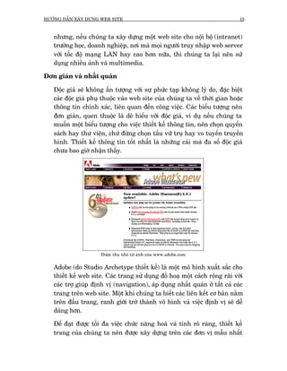 HÛÚÁNG DÊÎN XÊY DÛÅNG WEB SITE                                                15



   nhûng, nïëu chuáng ta xêy dûång möåt web site cho nöåi böå (intranet)
   trûúâng hoåc, doanh nghiïåp, núi maâ moåi ngûúâi truy nhêåp web server
   vúái töëc àöå maång LAN hay cao hún nûäa, thò chuáng ta laåi nïn sûã
   duång nhiïìu aãnh vaâ multimedia.

Àún giaãn vaâ nhêët quaán

   Àöåc giaã seä khöng êën tûúång vúái sûå phûác taåp khöng lyá do, àùåc biïåt
   caác àöåc giaã phuå thuöåc vaâo web site cuãa chuáng ta vïì thúâi gian hoùåc
   thöng tin chñnh xaác, liïn quan àïën cöng viïåc. Caác biïíu tûúång nïn
   àún giaãn, quen thuöåc laâ deä hiïíu vúái àöåc giaã, vñ duå nïëu chuáng ta
   muöën möåt biïíu tûúång cho viïåc thiïët kïë thöng tin, nïn choån quyïín
   saách hay thû viïån, chûá àûâng choån têìu vûä truå hay vo tuyïën truyïìn
   hònh. Thiïët kïë thöng tin töët nhêët laâ nhûäng caái maâ àa söë àöåc giaã
   chûa bao giúâ nhêån thêëy.




                      Àûúåc thu nhoã tûâ aãnh cuãa www.adobe.com


   Adobe (do Studio Archetype thiïët kïë) laâ möåt mö hònh xuêët sùæc cho
   thiïët kïë web site. Caác trang sûã duång àöì hoaå möåt caách röång raäi vúái
   caác trúå giuáp àõnh võ (navigation), aáp duång nhêët quaán úã têët caã caác
   trang trïn web site. Möåt khi chuáng ta biïët caác liïn kïët cú baãn nùçm
   trïn àêìu trang, ranh giúái trúã thaânh vö hònh vaâ viïåc àõnh võ seä dïî
   daâng hún.

   Àïí àaåt àûúåc töëi àa viïåc chûác nùng hoaá vaâ tñnh roä raâng, thiïët kïë
   trang cuãa chuáng ta nïn àûúåc xêy dûång trïn caác àún võ mêîu nhêët
 