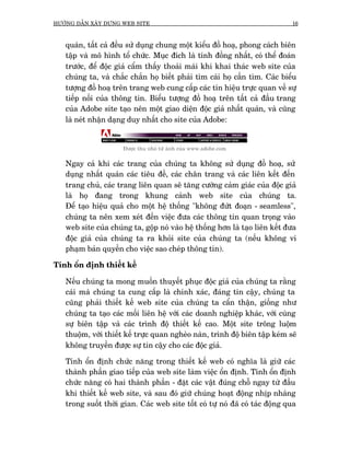 HÛÚÁNG DÊÎN XÊY DÛÅNG WEB SITE                                                16



   quaán, têët caã àïìu sûã duång chung möåt kiïíu àöì hoaå, phong caách biïn
   têåp vaâ mö hònh töí chûác. Muåc àñch laâ tñnh àöìng nhêët, coá thïí àoaán
   trûúác, àïí àöåc giaã cêím thêëy thoaãi maái khi khai thaác web site cuãa
   chuáng ta, vaâ chùæc chùæn hoå biïët phaãi tòm caái hoå cêìn tòm. Caác biïíu
   tûúång àöì hoaå trïn trang web cung cêëp caác tñn hiïåu trûåc quan vïì sûå
   tiïëp nöëi cuãa thöng tin. Biïíu tûúång àöì hoaå trïn têët caã àêìu trang
   cuãa Adobe site taåo nïn möåt giao diïån àöåc giaã nhêët quaán, vaâ cuäng
   laâ neát nhêån daång duy nhêët cho site cuãa Adobe:


                      Àûúåc thu nhoã tûâ aãnh cuãa www.adobe.com

   Ngay caã khi caác trang cuãa chuáng ta khöng sûã duång àöì hoaå, sûã
   duång nhêët quaán caác tiïu àïì, caác chên trang vaâ caác liïn kïët àïën
   trang chuã, caác trang liïn quan seä tùng cûúâng caãm giaác cuãa àöåc giaã
   laâ hoå àang trong khung caãnh web site cuãa chuáng ta.
   Àïí taåo hiïåu quaã cho möåt hïå thöëng "khöng àûát àoaån - seamless",
   chuáng ta nïn xem xeát àïën viïåc àûa caác thöng tin quan troång vaâo
   web site cuãa chuáng ta, göåp noá vaâo hïå thöëng hún laâ taåo liïn kïët àûa
   àöåc giaã cuãa chuáng ta ra khoãi site cuãa chuáng ta (nïëu khöng vi
   phaåm baãn quyïìn cho viïåc sao cheáp thöng tin).

Tñnh öín àõnh thiïët kïë

   Nïëu chuáng ta mong muöën thuyïët phuåc àöåc giaã cuãa chuáng ta rùçng
   caái maâ chuáng ta cung cêëp laâ chñnh xaác, àaáng tin cêåy, chuáng ta
   cuäng phaãi thiïët kïë web site cuãa chuáng ta cêín thêån, giöëng nhû
   chuáng ta taåo caác möëi liïn hïå vúái caác doanh nghiïåp khaác, vúái cuâng
   sûå biïn têåp vaâ caác trònh àöå thiïët kïë cao. Möåt site tröng luöåm
   thuöåm, vúái thiïët kïë trûåc quan ngheâo naân, trònh àöå biïn têåp keám seä
   khöng truyïìn àûúåc sûå tin cêåy cho caác àöåc giaã.

   Tñnh öín àõnh chûác nùng trong thiïët kïë web coá nghôa laâ giûä caác
   thaânh phêìn giao tiïëp cuãa web site laâm viïåc öín àõnh. Tñnh öín àõnh
   chûác nùng coá hai thaânh phêìn - àùåt caác vêåt àuáng chöî ngay tûâ àêìu
   khi thiïët kïë web site, vaâ sau àoá giûä chuáng hoaåt àöång nhõp nhaâng
   trong suöët thúâi gian. Caác web site töët coá tûå noá àaä coá taác àöång qua
 