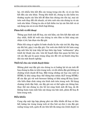 HÛÚÁNG DÊÎN XÊY DÛÅNG WEB SITE                                                  17



   laåi, vúái nhiïìu liïn kïët àïën caác trang trong site àoá, vaâ coá caác liïn
   kïët àïën caác site khaác. Trong khi thiïët kïë, chuáng ta cêìn kiïím tra
   thûúâng xuyïn caác liïn kïët àïí àaãm baão chuáng coân töìn taåi, moåi caái
   trïn web thay àöíi rêët nhanh, caã trïn web site cuãa chuáng ta vaâ caác
   web site khaác. Chuáng ta cêìn coá lõch kiïím tra laåi caác liïn kïët vaâ caã
   nöåi dung cuãa noá coá coân thñch húåp khöng.

Phaãn höìi vaâ àöëi thoaåi

   Thöng qua hònh aãnh àöì hoaå, caác nuát bêëm, caác liïn kïët àùåt möåt núi
   duy nhêët, thiïët kïë web cuãa chuáng ta nïn àûa ra khaã nùng xaác
   nhêån võ trñ, lûåa choån cuãa àöåc giaã.

   Phaãn höìi cuäng coá nghôa laâ bûúác chuêín bõ cho viïåc traã lúâi, àaáp ûáng
   caác àoâi hoãi, goáp yá cuãa àöåc giaã. Caác web site thiïët kïë töët luön cung
   cêëp möëi liïn hïå trûåc tiïëp túái ban biïn têåp hoùåc "webmaster" phuå
   traách kyä thuêåt cuãa site. Lïn kïë hoaåch àaãm baão quan hïå liïn tuåc
   vúái caác àöåc giaã laâ quan troång söëng coân àöëi vúái sûå thaânh cöng lêu
   daâi cuãa möåt doanh nghiïåp.

Thiïët kïë cho caác trònh duyïåt khaác

   Khöng phaãi moåi àöåc giaã cuãa chuáng ta coá hûúãng lúåi tûâ caác aãnh àöì
   hoaå chuáng ta àûa ra trïn trang web, vaâ rêët nhiïìu àöåc giaã khöng coá
   chûúng trònh duyïåt àöì hoaå. Möåt trong nhûäng caái hay cuãa web vaâ
   HTML laâ khaã nùng thay thïë thöng baáo (nhaän ALT trong HTML)
   àïí caác àöåc giaã vúái web browser khöng coá khaã nùng àöì hoaå (lynx)
   vêîn hiïíu àûúåc chûác nùng cuãa hònh aãnh trïn trang web. Sûã duång
   chûúng trònh àùåc biïåt, caác àöåc giaã muâ coá thïí nghe caác thöng baáo
   thay thïë maâ chuáng ta cho höî trúå cuâng hònh aãnh àöì hoaå, do àoá
   khöng hoaân toaân mêët hùèn nöåi dung cuãa bûác aãnh, phñm àöì hoaå ài
   keâm trang web.

Àiïìu khiïín

   Cung cêëp möåt têåp húåp phong phuá caác àiïìu khiïín àöì hoaå vaâ liïn
   kïët tûúng taác trong trang web seä thu huát sûå chuá yá cuãa àöåc giaã
   xuöëng trang web, quïn ài caác liïn kïët àa nùng cuãa trònh duyïåt vaâ
 