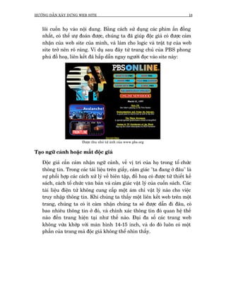 HÛÚÁNG DÊÎN XÊY DÛÅNG WEB SITE                                                     18



   löi cuöën hoå vaâo nöåi dung. Bùçng caách sûã duång caác phñm êën àöìng
   nhêët, coá thïí ûûå àoaán àûúåc, chuáng ta àaä giuáp àöåc giaã coá àûúåc caãm
   nhêån cuãa web site cuãa mònh, vaâ laâm cho logic vaâ trêåt tûå cuãa web
   site trúã nïn roä raâng. Vñ duå sau àêy tûâ trang chuã cuãa PBS phong
   phuá àöì hoaå, liïn kïët àaä hêëp dêîn ngay ngûúâi àoåc vaâo site naây:




                        Àûúåc thu nhoã tûâ aãnh cuãa www.pbs.org


Taåo ngûä caãnh hoùåc mêët àöåc giaã

   Àöåc giaã cêìn caãm nhêån ngûä caãnh, vïì võ trñ cuãa hoå trong töí chûác
   thöng tin. Trong caác taâi liïåu trïn giêëy, caãm giaác "ta àang úã àêu" laâ
   sûå phöëi húåp caác caách xûã lyá vïì biïn têåp, àöì hoaå coá àûúåc tûâ thiïët kïë
   saách, caách töí chûác vùn baãn vaâ caãm giaác vêåt lyá cuãa cuöën saách. Caác
   taâi liïåu àiïån tûã khöng cung cêëp möåt aám chó vêåt lyá naâo cho viïåc
   truy nhêåp thöng tin. Khi chuáng ta thêëy möåt liïn kïët web trïn möåt
   trang, chuáng ta coá ñt caâm nhêån chuáng ta seä àûúåc dêîn ài àêu, coá
   bao nhiïu thöng tin úã àoá, vaâ chñnh xaác thöng tin àoá quan hïå thïë
   naâo àïën trang hiïån taåi nhû thïë naâo. Àaåi àa söë caác trang web
   khöng vûâa khúáp vúái maân hònh 14-15 inch, vaâ do àoá luön coá möåt
   phêìn cuãa trang maâ àöåc giaã khöng thïí nhòn thêëy.
 