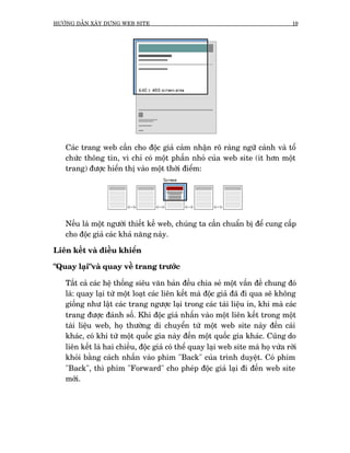 HÛÚÁNG DÊÎN XÊY DÛÅNG WEB SITE                                                    19




   Caác trang web cêìn cho àöåc giaã caãm nhêån roä raâng ngûä caãnh vaâ töí
   chûác thöng tin, vò chó coá möåt phêìn nhoã cuãa web site (ñt hún möåt
   trang) àûúåc hiïín thõ vaâo möåt thúâi àiïím:




   Nïëu laâ möåt ngûúâi thiïët kïë web, chuáng ta cêìn chuêín bõ àïí cung cêëp
   cho àöåc giaã caác khaã nùng naây.

Liïn kïët vaâ àiïìu khiïín

"Quay laåi"vaâ quay vïì trang trûúác

   Têët caã caác hïå thöëng siïu vùn baãn àïìu chia seã möåt vêën àïì chung àoá
   laâ: quay laåi tûâ möåt loaåt caác liïn kïët maâ àöåc giaã àaä ài qua seä khöng
   giöëng nhû lêåt caác trang ngûúåc laåi trong caác taâi liïåu in, khi maâ caác
   trang àûúåc àaánh söë. Khi àöåc giaã nhêën vaâo möåt liïn kïët trong möåt
   taâi liïåu web, hoå thûúâng di chuyïín tûâ möåt web site naây àïën caái
   khaác, coá khi tûâ möåt quöëc gia naây àïën möåt quöëc gia khaác. Cuäng do
   liïn kïët laâ hai chiïìu, àöåc giaã coá thïí quay laåi web site maâ hoå vûâa rúâi
   khoãi bùçng caách nhêën vaâo phñm "Back" cuãa trònh duyïåt. Coá phñm
   "Back", thò phñm "Forward" cho pheáp àöåc giaã laåi ài àïën web site
   múái.
 
