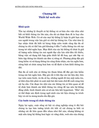 HÛÚÁNG DÊÎN XÊY DÛÅNG WEB SITE                                                   22



                              Chûúng III
                           Thiïët kïë web site


   Khaái quaát

   Töìn taåi nhûäng lyá thuyïët coá hïå thöëng vaâ cú baãn cho viïåc chia nhoã
   bêët cûá khöëi thöng tin lúán naâo, cho duâ noá àûúåc àem ài in hay cho
   World Wide Web. Cú súã cuãa moåi hïå thöëng lyá luêån laâ giúái haån cuãa
   con ngûúâi trong viïåc lûu giûä vaâ nhúá laåi thöng tin. Caác nhaâ têm lyá
   hoåc nhêån thûác àaä biïët tûâ haâng thêåp niïn trûúác rùçng àaåi àa söë
   chuáng ta chó coá thïí lûu giûä khoaãng 4 àïën 7 mêîu thöng tin rúâi raåc
   trong trñ nhúá ngùæn haån. Muåc àñch cuãa caác hïå thöëng töí chûác laâ giûä
   söë lûúång mêîu thöng tin maâ ngûúâi àoåc cêìn lûu nhúá àïn töëi thiïíu,
   bùçng viïåc sûã duång kïët húåp giûäa thiïët kïë àöì hoaå, qui ûúác lúáp vaâ
   biïn têåp thöng tin thaânh caác àún võ riïng reä. Phûúng phaáp àöåc giaã
   timg kiïëm vaâ sûã duång thöng tin cuäng thûâa nhêån, caác tin ngùén hún,
   riïng biïåt seä chûác nùng hoaá hún vaâ dïî àõnh võ hún khöëi thöng tin
   daâi.

   Àaåi àa söë web site coá thöng tin tham khaão àïí àöåc giaã tòm kiïëm
   trong caác baâi ngùæn hún. Àöåc giaã rêët ñt khi àoåc caác taâi liïåu daâi, liïn
   tuåc trïn maân hònh, vaâ àa söë hoå, nhûäng ngûúâi ài tòm möåt mêíu tin,
   seä khoá chõu khi phaãi raâ soaát möåt baâi daâi toaân chûä àïí cuöëi cuâng tòm
   caái hoå cêìn. Caác àoaån tin nhoã cuãa caác thöng tin coá liïn quan seä dïî
   töí chûác hún thaânh caác khöëi thöng tin riïng àïí taåo nïn hïå thöëng
   àöìng nhêët, hònh thaânh nïn cú súã caác liïn kïët hypertext. "Nhoã" chó
   coá thïí àûúåc xaác àõnh trong ngûä caãnh cuãa taâi liïåu chuáng ta trònh
   baây vaâ caái ta mong muöën cho àöåc giaã.

   Caác bûúác trong töí chûác thöng tin

   Ngaây laåi ngaây, cuöåc söëng xaä höåi vaâ cöng nghiïåp caâng ñt àoâi hoãi
   chuáng ta taåo baãn tûúâng trònh chi tiïët vïì caái chuáng ta biïët vaâ
   nhûäng caái àoá liïn quan àïën nhau nhû thïë naâo, nhûng khöng coá
   möåt nïìn taãng hïå thöëng hoaá logñc vaâ vûäng chùæc, web site cuãa chuáng
 