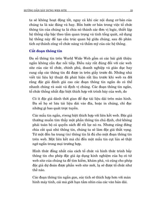 HÛÚÁNG DÊÎN XÊY DÛÅNG WEB SITE                                                23



   ta seä khöng hoaåt àöång töët, ngay caã khi caác nöåi dung cú baãn cuãa
   chuáng ta laâ xaác àaáng vaâ hay. Böën bûúác cú baãn trong viïåc töí chûác
   thöng tin cuãa chuáng ta laâ chia noá thaânh caác àún võ logic, thiïët lêåp
   hïå thöëng cêëp bêåc theo têìm quan troång vaâ tñnh töíng quaát, sûã duång
   hïå thöëng naây àïí taåo cêëu truác quan hïå giûäa chuáng, sau àoá phên
   tñch sûå thaânh cöng vïì chûác nùng vaâ thêím myä cuãa caác hïå thöëng.

   Cùæt àoaån thöng tin

   Àa söë thöng tin trïn World Wide Web göìm coá caác baâi giúái thiïåu
   ngùæn khöng cêìn àoåc nöëi tiïëp. Àiïìu naây rêët àuáng àöëi vúái caác web
   site cuãa caác töí chûác, chñnh phuã, doanh nghiïåp vaâ giaáo duåc hay
   cung cêëp caác thöng tin àaä àûúåc in trïn giêëy trûúác àoá. Nhûäng nhaâ
   viïët taâi liïåu kyä thuêåt àaä phaát hiïån rêët lêu trûúác khi web ra àúâi
   rùçng àöåc giaã àaánh giaá cao caác àoaån thöng tin ngùæn do coá thïí
   nhanh choáng raâ soaát vaâ àõnh võ chuáng. Caác àoaån thöng tin ngùæn,
   töí chûác thöëng nhêët àùåc biïåt thñch húåp vúái trònh baây cuãa web, do

      Coá ñt àöåc giaã daânh thúâi gian àïí àoåc taâi liïåu daâi trïn maân hònh.
      Àa söë hoå seä lûu taâi liïåu daâi vaâo àôa, hoùåc in chuáng, chó àoåc
      nhûäng gò bao quaát trûåc tuyïën.

      Caác mêíu tin ngùæn, riwng biïåt thñch húåp vúái liïn kïët web. Àöåc giaã
      thûúâng muöën tòm thêëy möåt phêìn thöng tin chuã àõnh, chûá khöng
      phaãi toaân böå caã quyïín saách àïí röìi loåc noá ra. Nhûng cuäng àûâng
      chia cùæt quaá nhoã thöng tin, chuáng ta seä laâm àöåc giaã thêët voång.
      Tûâ möåt àïën ba trang (in) thöng tin laâ àuã cho möåt àoaån thöng tin
      trïn web. Möåt liïn kïët maâ chó àïën möåt mêíu tin cuåt luãn seä thêåt
      ngúá ngêín trong moåi trûúâng húåp.

      Hònh thûác àöìng nhêët cuãa caách töí chûác vaâ hònh thûác trònh bêìy
      thöng tin cho pheáp àöåc giaã aáp duång kinh nghiïåm cuãa hoå coá tûâ
      web site cuãa chuáng ta àïí tòm kiïëm, khaám phaá, vaâ cuäng cho pheáp
      àöåc giaã dûå àoaán àûúåc phêìn web site múái, laå seä àûúåc töí chûác nhû
      thïë naâo.

      Caác àoaån thöng tin ngùæn goån, suác tñch seä thñch húåp hún vúái maân
      hònh maáy tñnh, caái maâ giúái haån têìm nhòn cuãa caác vùn baãn daâi.
 