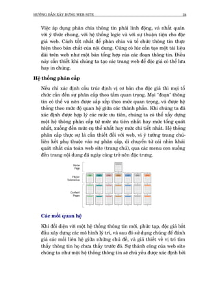 HÛÚÁNG DÊÎN XÊY DÛÅNG WEB SITE                                                 24



   Viïåc aáp duång phên chia thöng tin phaãi linh àöång, vaâ nhêët quaán
   vúái yá thûác chung, vúái hïå thöëng logic vaâ vúái sûå thuêån tiïån cho àöåc
   giaã web. Caách töët nhêët àïí phên chia vaâ töí chûác thöng tin thûåc
   hiïån theo baãn chêët cuãa nöåi dung. Cuäng coá luác cêìn taåo möåt taâi liïåu
   daâi trïn web nhû möåt baãn töíng húåp cuãa caác àoaån thöng tin. Àiïìu
   naây cêìn thiïët khi chuáng ta taåo caác trang web àïí àöåc giaã coá thïí lûu
   hay in chuáng.

Hïå thöëng phên cêëp

   Nïëu chó xaác àõnh cêëu truác àõnh võ cú baãn cho àöåc giaã thò moåi töí
   chûác cêìn àïën sûå phên cêëp theo têìm quan troång. Moåi "àoaån" thöng
   tin coá thïí vaâ nïn àûúåc sùæp xïëp theo mûác quan troång, vaâ àûúåc hïå
   thöëng theo mûác àöå quan hïå giûäa caác thaânh phêìn. Khi chuáng ta àaä
   xaác àõnh àûúåc húåp lyá caác mûác ûu tiïn, chuáng ta coá thïí xêëy dûång
   möåt hïå thöng phên cêëp tûâ mûác ûu tiïn nhêët hay mûác töíng quaát
   nhêët, xuöëng àïën mûác cuå thïí nhêët hay mûác chi tiïët nhêët. Hïå thöëng
   phên cêëp thûåc sûå laâ cêìn thiïët àöëi vúái web, vò yá tûúãng trang chuã-
   liïn kïët phuå thuöåc vaâo sûå phên cêëp, di chuyïín tûâ caái nhòn khaái
   quaát nhêët cuãa toaân web site (trang chuã), qua caác menu con xuöëng
   àïën trang nöåi dung àaä ngaây caâng trúã nïn àùåc trûng.




   Caác möëi quan hïå

   Khi àöëi diïån vúái möåt hïå thöëng thöng tin múái, phûác taåp, àöåc giaã bùæt
   àêìu xêy dûång caác mö hònh lyá trñ, vaâ sau àoá sûã duång chuáng àïí àaánh
   giaá caác möëi liïn hïå giûäa nhûäng chuã àïì, vaâ giaã thiïët vïì võ trñ tòm
   thêëy thöng tin hoå chûa thêëy trûúác àoá. Sûå thaânh cöng cuãa web site
   chuáng ta nhû möåt hïå thöëng thöng tin seä chuã yïëu àûúåc xaác àõnh búãi
 