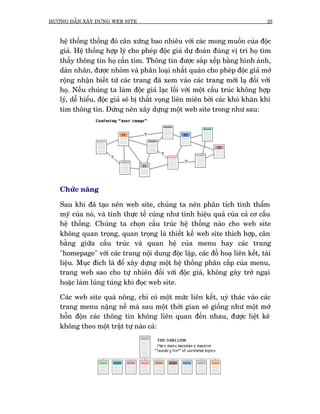 HÛÚÁNG DÊÎN XÊY DÛÅNG WEB SITE                                                 25



   hïå thöëng thöëng àoá cên xûáng bao nhiïu vúái caác mong muöën cuãa àöåc
   giaã. Hïå thöëng húåp lyá cho pheáp àöåc giaã dûå àoaán àuáng võ trñ hoå tòm
   thêëy thöng tin hoå cêìn tòm. Thöng tin àûúåc sùæp xïëp bùçng hònh aãnh,
   daán nhaän, àûúåc nhoám vaâ phên loaåi nhêët quaán cho pheáp àöåc giaã múã
   röång nhêån biïët tûâ caác trang àaä xem vaâo caác trang múái laå àöëi vúái
   hoå. Nïëu chuáng ta laâm àöåc giaã laåc löëi vúái möåt cêëu truác khöng húåp
   lyá, dïî hiïíu, àöåc giaã seä bõ thêët voång liïn miïn búãi caác khoá khùn khi
   tòm thöng tin. Àûâng nïn xêy dûång möåt web site trong nhû sau:




   Chûác nùng

   Sau khi àaä taåo nïn web site, chuáng ta nïn phên tñch tñnh thêím
   myä cuãa noá, vaâ tñnh thûåc tïë cuäng nhû tñnh hiïåu quaã cuãa caã cú cêëu
   hïå thöëng. Chuáng ta choån cêëu truác hïå thöëng naâo cho web site
   khöng quan troång, quan troång laâ thiïët kïë web site thñch húåp, cên
   bùçng giûäa cêëu truác vaâ quan hïå cuãa menu hay caác trang
   "homepage" vúái caác trang nöåi dung àöåc lêåp, caác àöì hoaå liïn kïët, taâi
   liïåu. Muåc àñch laâ àïí xêy dûång möåt hïå thöëng phên cêëp cuãa menu,
   trang web sao cho tûå nhiïn àöëi vúái àöåc giaã, khöng gêy trúã ngaåi
   hoùåc laâm luáng tuáng khi àoåc web site.

   Caác web site quaá nöng, chó coá möåt mûác liïn kïët, uyã thaác vaâo caác
   trang menu nùång nïì maâ sau möåt thúâi gian seä giöëng nhû möåt múá
   höîn àöån caác thöng tin khöng liïn quan àïën nhau, àûúåc liïåt kï
   khöng theo möåt trêåt tûå naâo caã:
 