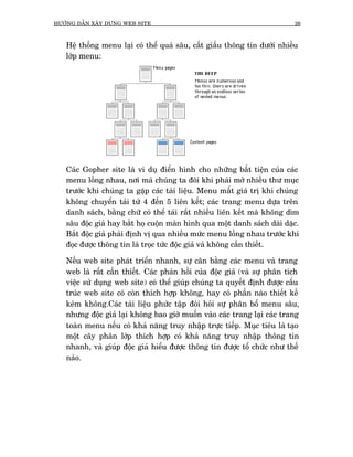 HÛÚÁNG DÊÎN XÊY DÛÅNG WEB SITE                                              26



   Hïå thöëng menu laåi coá thïí quaá sêu, cêët giêëu thöng tin dûúái nhiïìu
   lúáp menu:




   Caác Gopher site laâ vñ duå àiïín hònh cho nhûäng bêët tiïån cuãa caác
   menu löìng nhau, núi maâ chuáng ta àöi khi phaãi múã nhiïìu thû muåc
   trûúác khi chuáng ta gùåp caác taâi liïåu. Menu mêët giaá trõ khi chuáng
   khöng chuyïín taãi tûâ 4 àïën 5 liïn kïët; caác trang menu dûåa trïn
   danh saách, bùçng chûä coá thïí taãi rêët nhiïìu liïn kïët maâ khöng dòm
   sêu àöåc giaã hay bùæt hoå cuöån maân hònh qua möåt danh saách daâi dùåc.
   Bùæt àöåc giaã phaãi àõnh võ qua nhiïìu mûác menu löìng nhau trûúác khi
   àoåc àûúåc thöng tin laâ troåc tûác àöåc giaã vaâ khöng cêìn thiïët.

   Nïëu web site phaát triïín nhanh, sûå cên bùçng caác menu vaâ trang
   web laâ rêët cêìn thiïët. Caác phaãn höìi cuãa àöåc giaã (vaâ sûå phên tñch
   viïåc sûã duång web site) coá thïí giuáp chuáng ta quyïët àõnh àûúåc cêëu
   truác web site coá coân thñch húåp khöng, hay coá phêìn naâo thiïët kïë
   keám khöng.Caác taâi liïåu phûác têåp àoâi hoãi sûå phên böí menu sêu,
   nhûng àöåc giaã laåi khöng bao giúâ muöën vaâo caác trang laåi caác trang
   toaân menu nïëu coá khaã nùng truy nhêåp trûåc tiïëp. Muåc tiïu laâ taåo
   möåt cêy phên lúáp thñch húåp coá khaã nùng truy nhêåp thöng tin
   nhanh, vaâ giuáp àöåc giaã hiïíu àûúåc thöng tin àûúåc töí chûác nhû thïë
   naâo.
 
