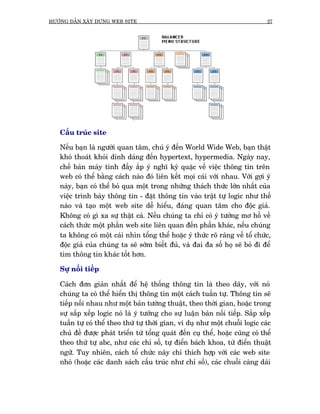 HÛÚÁNG DÊÎN XÊY DÛÅNG WEB SITE                                                  27




   Cêëu truác site

   Nïëu baån laâ ngûúâi quan têm, chuá yá àïën World Wide Web, baån thêåt
   khoá thoaát khoãi dñnh daáng àïën hypertext, hypermedia. Ngaây nay,
   chïë baãn maáy tñnh àêìy ùæp yá nghô kyâ quùåc vïì viïåc thöng tin trïn
   web coá thïí bùçng caách naâo àoá liïn kïët moåi caái vúái nhau. Vúái gúåi yá
   naây, baån coá thïí boã qua möåt trong nhûäng thaách thûác lúán nhêët cuãa
   viïåc trònh baây thöng tin - àùåt thöng tin vaâo trêåt tûå logic nhû thïë
   naâo vaâ taåo möåt web site dïî hiïíu, àaáng quan têm cho àöåc giaã.
   Khöng coá gò xa sûå thêåt caã. Nïëu chuáng ta chó coá yá tûúãng mú höì vïì
   caách thûác möåt phêìn web site liïn quan àïën phêìn khaác, nïëu chuáng
   ta khöng coá möåt caái nhòn töíng thïí hoùåc yá thûác roä raâng vïì töí chûác,
   àöåc giaã cuãa chuáng ta seä súám biïët àuã, vaâ àai àa söë hoå seä boã ài àïí
   tòm thöng tin khaác töët hún.

   Sûå nöëi tiïëp

   Caách àún giaãn nhêët àïí hïå thöëng thöng tin laâ theo daäy, vúái noá
   chuáng ta coá thïí hiïín thõ thöng tin möåt caách tuêìn tûå. Thöng tin seä
   tiïëp nöëi nhau nhû möåt baãn tûúâng thuêåt, theo thúâi gian, hoùåc trong
   sûå sùæp xïëp logic noá laâ yá tûúãng cho sûå luêån baân nöëi tiïëp. Sùæp xïëp
   tuêìn tûå coá thïí theo thûá tûå thúâi gian, vñ duå nhû möåt chuöîi logic caác
   chuã àïì àûúåc phaát triïín tûâ töíng quaát àïën cuå thïí, hoùåc cuäng coá thïí
   theo thûá tûå abc, nhû caác chó söë, tûå àiïín baách khoa, tûâ àiïín thuêåt
   ngûä. Tuy nhiïn, caách töí chûác naây chó thñch húåp vúái caác web site
   nhoã (hoùåc caác danh saách cêëu truác nhû chó söë), caác chuöîi caâng daâi
 