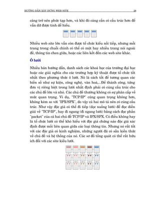 HÛÚÁNG DÊÎN XÊY DÛÅNG WEB SITE                                                    28



   caâng trúã nïn phûác taåp hún, vaâ khi àoá caâng cêìn coá cêëu truác hún àïí
   vêîn dûä àûúåc tñnh dïî hiïíu.




   Nhiïìu web site lúán vêîn coân àûúåc töí chûác kiïíu nöëi tiïëp, nhûng möîi
   trang trong chuöîi chñnh coá thïí coá möåt hay nhiïìu trang noái ngoaâi
   àïì, thöng tin chen giûäa, hoùåc caác liïn kïët àïën caác web site khaác.

   Ö lûúái

   Nhiïìu baãn hûúáng dêîn, danh saách caác khoaá hoåc cuãa trûúâng àaåi hoåc
   hoùåc caác giaãi nghôa cho caác trûúâng húåp kyä thuêåt àûúåc töí chûác töët
   nhêët theo phûúng thûác ö lûúái. Noá laâ caách töët àïí tûúng quan caác
   biïën söë nhû sûå kiïån, cöng nghïå, vùn hoaá,...Àïí thaânh cöng, tûâng
   àún võ riïng biïåt trong lûúái nhêët àõnh phaãi coá cuâng cêëu truác cho
   caác chuã àïì lúán vaâ nhoã. Caác chuã àïì thûúâng khöng coá sûå phên cêëp vïì
   mûác quan troång. Vñ duå, "TCP/IP" cuäng quan troång khöng hún,
   khöng keám so vúái "IPX/SPX", do vêåy caã hai mö taã nïn coá cuâng cêëu
   truác. Nhû vêåy àöåc giaã coá thïí ài tiïëp (doåc xuöëng lûúái) àïí àoåc diïîn
   giaãi vïì "TCP/IP", hay ài ngang (ài ngang lûúái) bùçng caách àoåc phêìn
   "packet" cuãa caã hai chuã àïì TCP/IP vaâ IPX/SPX. Coá àiïìu khöng hay
   laâ töí chûác lûúái coá thïí khoá hiïíu vúái àöåc giaã chûâng naâo àöåc giaã xaác
   àõnh àûúåc möëi liïn quan giûäa caác loaåi thöng tin. Nhûng noá rêët töët
   vúái caác àöåc giaã coá kinh nghiïåm, nhûäng ngûúâi àaä coá sùén kiïën thûác
   vïì chuã àïì vaâ hïå thöëng cuãa noá. Caác sú àöì töíng quaát coá thïí rêët hûäu
   ñch àöëi vúái caác site kiïíu lûúái.
 