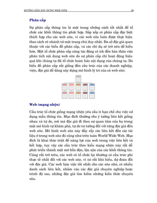 HÛÚÁNG DÊÎN XÊY DÛÅNG WEB SITE                                                  29



   Phên cêëp

   Sûå phên cêëp thöng tin laâ möåt trong nhûäng caách töët nhêët àïí töí
   chûác caác khöëi thöng tin phûác húåp. Sùæp xïëp coá phên cêëp àùåc biïåt
   thñch húåp cho caác web site, vò caác web site luön àûúåc thûåc hiïån
   theo caách reä nhaánh tûâ möåt trang chuã duy nhêët. Àa söë àöåc giaã quen
   thuöåc vúái caác biïíu àöì phên cêëp, vaâ caác chó duå seä trúã nïn dïî hiïíu
   hún. Möåt töí chûác phên cêëp cuäng taác àöång coá ñch àïën baãn thên viïåc
   phên tñch nöåi dung web site do sûå phên cêëp chó hoaåt àöång hiïåu
   quaã khi chuáng ta àaä töí chûác hoaân haão nöåi duång cuãa chuáng ta. Do
   biïíu àöì phên cêëp rêët giöëng àïën cêëu truác cuãa caác doanh nghiïåp,
   viïån, àöåc giaã dïî daâng xêy dûång mö hònh lyá trñ cuãa caã web site:




   Web (maång nhïån)

   Cêëu truác töí chûác giöëng maång nhïån yïu cêìu ñt haån chïë cho viïåc sûã
   duång mêîu thöng tin. Muåc àñch thûúâng cho yá tûúãng liïn kïët giöëng
   nhau vaâ tûå do, núi maâ àöåc giaã ài theo sûå quan têm cuãa hoå trong
   möåt mö hònh tûå khaám phaá, tûå do tû tûúãng àöëi vúái tûâng àöåc giaã àïën
   web site. Mö hònh web site naây àêìy rêîy caác liïn kïët àïën caác taâi
   liïåu úã trong web site àoá cuäng nhû trïn toaân World Wide Web. Muåc
   àñch laâ khai thaác triïåt àïí nùng lûåc cuãa web trong viïåc liïn kïët vaâ
   kïët húåp, tuy vêåy caác cêëu truác theo kiïíu maång nhïån naây rêët dïî
   phaát triïín thaânh möåt múá höîn àöån, löån xöån cuãa caác khöëi thöng tin.
   Cuäng rêët trúá trïu, caác web coá töí chûác laåi thûúâng coá cêëu truác phi
   thûåc tïë nhêët àöëi vúái caác web site, vò noá rêët khoá hiïíu, dûå àoaán àöëi
   vúái àöåc giaã. Caác web laâm viïåc töët nhêët cho caác site nhoã, coá nhiïìu
   danh saách liïn kïët, nhùæm vaâo caác àöåc giaã chuyïn nghiïåp hoùåc
   trònh àöå cao, nhûäng àöåc giaã tòm kiïëm nhûäng kiïën thûác chuyïn
   sêu.
 