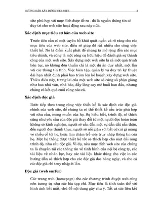 HÛÚÁNG DÊÎN XÊY DÛÅNG WEB SITE                                                   3



   site phuâ húåp vúái muåc àñch àûúåc àïì ra - àoá laâ nguöìn thöng tin seä
   duy trò cho web site hoaåt àöång sau naây nûäa.

Xaác àõnh muåc tiïu cú baãn cuãa web site

   Trûúác tiïn cêìn coá möåt tuyïn böë khaái quaát ngùæn vaâ roä raâng cho caác
   muåc tiïu cuãa web site, àiïìu seä giuáp àúä rêët nhiïìu cho cöng viïåc
   thiïët kïë. Noá laâ àiïím xuêët phaát àïí chuáng ta múã röång àïën caác muåc
   tiïu chñnh, vaâ cuäng laâ möåt cöng cuå hûäu hiïåu àïí àaánh giaá sûå thaânh
   cöng cuãa möåt web site. Xêy dûång möåt web site laâ caã möåt quaá trònh
   liïn tuåc, noá khöng àún thuêìn chó laâ möåt dûå aán duy nhêët, möåt lêìn
   vúái caác thöng tin tônh. Viïåc biïn têåp, quaãn lyá vaâ duy trò kyä thuêåt
   daâi haån nhêët àõnh phaãi bao truâm lïn kïë hoaåch xêy dûång web site.
   Thiïëu àiïìu naây, tûúng lai cuãa möåt web site seä cuâng söë phêån giöëng
   nhû bao nhaâ vùn, nhaâ baáo, àêìy loâng say mï buöíi ban àêìu, nhûng
   chùèng coá kïët quaã cuöëi cuâng naâo caã.

Xaác àõnh àöåc giaã

   Bûúác tiïëp theo trong cöng viïåc thiïët kïë laâ xaác àõnh caác àöåc giaã
   chñnh cuãa web site, àïí chuáng ta coá thïí thiïët kïë cêëu truác phuâ húåp
   vúái nhu cêìu, mong muöën cuãa hoå. Sûå hiïíu biïët, trònh àöå, súã thñch
   cuäng nhû yïu cêìu cuãa àöåc giaã thay àöíi tûâ möåt ngûúâi àoåc hoaân toaân
   khöng coá kinh nghiïåm, ngûúâi seä cêìn àïën möåt sûå dêîn dùæt cêín thêån,
   àïën ngûúâi àoåc thaânh thuåc, ngûúâi seä nöíi giêån vúái bêët cûá caái gò mang
   veã chiïëu cöë túái hoå, hoùåc laâm chêåm trïî viïåc truy nhêåp thöng tin cuãa
   hoå. Möåt hïå thöëng àûúåc thiïët kïë töët seä thñch húåp cho möåt daãi röång
   trònh àöå, nhu cêìu àöåc giaã. Vñ duå, nïëu muåc àñch web site cuãa chuáng
   ta laâ chuyïín taãi caác thöng tin vïì tònh hònh cuãa nöåi böå cöng ty, caác
   taâi liïåu vïì nhên lûåc, hay caác taâi liïåu khaác duâng cho viïåc in caác
   hûúáng dêîn seä thñch húåp cho caác àöåc giaã àoåc haâng ngaây, vaâ cho caã
   caác àöåc giaã chó truy nhêåp ñt lêìn.

Àöåc giaã (web surfer)

   Caác trang web (homepage) cho caác chûúng trònh duyïåt web cuäng
   nïn tûúng tûå nhû caác bòa taåp chñ. Muåc tiïu laâ tñnh toaân thïí vúái
   hònh aãnh bùæt mùæt, chuã àïì nöåi dung gêy chuá yá. Têët caã caác liïn kïët
 