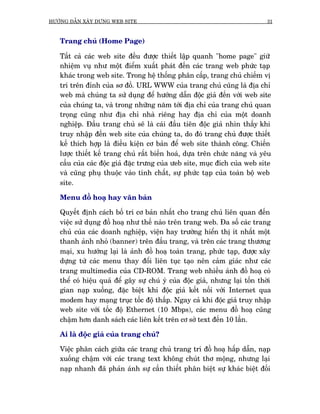 HÛÚÁNG DÊÎN XÊY DÛÅNG WEB SITE                                                31



   Trang chuã (Home Page)

   Têët caã caác web site àïìu àûúåc thiïët lêåp quanh "home page" giûä
   nhiïåm vuå nhû möåt àiïím xuêët phaát àïën caác trang web phûác taåp
   khaác trong web site. Trong hïå thöëng phên cêëp, trang chuã chiïëm võ
   trñ trïn àónh cuãa sú àöì. URL WWW cuãa trang chuã cuäng laâ àõa chó
   web maâ chuáng ta sûã duång àïí hûúáng dêîn àöåc giaã àïën vúái web site
   cuãa chuáng ta, vaâ trong nhûäng nùm túái àõa chó cuãa trang chuã quan
   troång cuäng nhû àõa chó nhaâ riïng hay àõa chó cuãa möåt doanh
   nghiïåp. Àêìu trang chuã seä laâ caái àêìu tiïn àöåc giaã nhòn thêëy khi
   truy nhêåp àïën web site cuãa chuáng ta, do àoá trang chuã àûúåc thiïët
   kïë thñch húåp laâ àiïìu kiïån cú baãn àïí web site thaânh cöng. Chiïën
   lûúåc thiïët kïë trang chuã rêët biïën hoaá, dûåa trïn chûác nùng vaâ yïu
   cêìu cuãa caác àöåc giaã àùåc trûng cuãa ûeb site, muåc àñch cuãa web site
   vaâ cuäng phuå thuöåc vaâo tñnh chêët, sûå phûác taåp cuãa toaân böå web
   site.

   Menu àöì hoaå hay vùn baãn

   Quyïët àõnh caách böë trñ cú baãn nhêët cho trang chuã liïn quan àïën
   viïåc sûã duång àöì hoaå nhû thïë naâo trïn trang web. Àa söë caác trang
   chuã cuãa caác doanh nghiïåp, viïån hay trûúâng hiïín thõ ñt nhêët möåt
   thanh aãnh nhoã (banner) trïn àêìu trang, vaâ trïn caác trang thûúng
   maåi, xu hûúáng laåi laâ aãnh àöì hoaå toaân trang, phûác taåp, àûúåc xêy
   dûång tûâ caác menu thay àöíi liïn tuåc taåo nïn caãm giaác nhû caác
   trang multimedia cuãa CD-ROM. Trang web nhiïìu aãnh àöì hoaå coá
   thïí coá hiïåu quaã àïí gêy sûå chuá yá cuãa àöåc giaã, nhûng laåi töën thúâi
   gian naåp xuöëng, àùåc biïåt khi àöåc giaã kïët nöëi vúái Internet qua
   modem hay maång truåc töëc àöå thêëp. Ngay caã khi àöåc giaã truy nhêåp
   web site vúái töëc àöå Ethernet (10 Mbps), caác menu àöì hoaå cuäng
   chêåm hún danh saách caác liïn kïët trïn cú súã text àïën 10 lêìn.

   Ai laâ àöåc giaã cuãa trang chuã?

   Viïåc phên caách giûäa caác trang chuã trang trñ àöì hoaå hêëp dêîn, naåp
   xuöëng chêåm vúái caác trang text khöng chuát thú möång, nhûng laåi
   naåp nhanh àaä phaãn aánh sûå cêìn thiïët phên biïåt sûå khaác biïåt àöëi
 