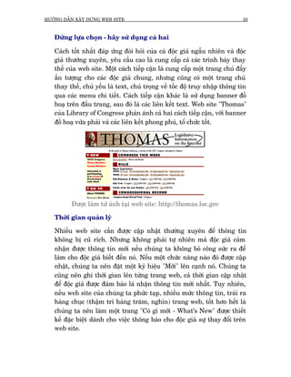 HÛÚÁNG DÊÎN XÊY DÛÅNG WEB SITE                                               33



   Àûâng lûåa choån - haäy sûã duång caã hai

   Caách töët nhêët àaáp ûáng àoâi hoãi cuãa caã àöåc giaã ngêîu nhiïn vaâ àöåc
   giaã thûúâng xuyïn, yïu cêìu cao laâ cung cêëp caã caác trònh baây thay
   thïë cuãa web site. Möåt caách tiïëp cêån laâ cung cêëp möåt trang chuã àêìy
   êën tûúång cho caác àöåc giaã chung, nhûng cuäng coá möåt trang chuã
   thay thïë, chuã yïëu laâ text, chuá troång vïì töëc àöå truy nhêåp thöng tin
   qua caác menu chi tiïët. Caách tiïëp cêån khaác laâ sûã duång banner àöì
   hoaå trïn àêìu trang, sau àoá laâ caác liïn kïët text. Web site "Thomas"
   cuãa Library of Congress phaãn aánh caã hai caách tiïëp cêån, vúái banner
   àöì hoaå vûâa phaãi vaâ caác liïn kïët phong phuá, töí chûác töët.




          Àûúåc laâm tûâ aãnh taåi web site: http://thomas.loc.gov

   Thúâi gian quaãn lyá

   Nhiïìu web site cêìn àûúåc cêåp nhêåt thûúâng xuyïn àïí thöng tin
   khöng bõ cuä rñch. Nhûng khöng phaãi tûå nhiïn maâ àöåc giaã caãm
   nhêån àûúåc thöng tin múái nïëu chuáng ta khöng boã cöng sûác ra àïí
   laâm cho àöåc giaã biïët àïën noá. Nïëu möåt chûác nùng naâo àoá àûúåc cêåp
   nhêåt, chuáng ta nïn àùåt möåt kyá hiïåu "Múái" lïn caånh noá. Chuáng ta
   cuäng nïn ghi thúâi gian lïn tûâng trang web, caã thúâi gian cêåp nhêåt
   àïí àöåc giaã àûúåc àaãm baão laâ nhêån thöng tin múái nhêët. Tuy nhiïn,
   nïëu web site cuãa chuáng ta phûác taåp, nhiïìu mûác thöng tin, traãi ra
   haâng chuåc (thêåm trñ haâng trùm, nghòn) trang web, töët hún hïët laâ
   chuáng ta nïn laâm möåt trang "Coá gò múái - What's New" àûúåc thiïët
   kïë àùåc biïåt daânh cho viïåc thöng baáo cho àöåc giaã sûå thay àöíi trïn
   web site.
 