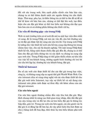 HÛÚÁNG DÊÎN XÊY DÛÅNG WEB SITE                                                   35



   àöëi vúái caác trang web, bïn caånh phêìn chñnh cuãa baãn baáo caáo,
   chuáng ta coá thïí thïm danh saách caác nguöìn thöng tin cêìn thiïët
   khaác. Thû muåc, phuå luåc, tûâ àiïín thöng tin coá thïí to lúán àöì söå àïí coá
   thïí ài keâm vúái baãn baáo caáo, nhûng coá thïí àùåt lïn web, taåo àiïìu
   kiïån cho caác àöåc giaã khaác coá thïí tòm hiïíu maâ khöng cêìn àoåc qua
   baãn baáo caáo coá caã nhûäng phêìn khöng cêìn thiïët vúái hoå.

   Caác vêën àïì thûúâng gùåp - caác trang FAQ

   Web vaâ möi trûúâng trïn cú súã web àaä múã ra möåt hoåc viïån àún nhêët
   vö song, àoá laâ trang FAQ, núi maâ caác vêën àïì, cêu hoãi thûúâng xaãy
   ra tûâ àöåc giaã àûúåc liïåt kï cuâng caác cêu traã lúâi. Caác trang web FAQ
   lyá tûúãng cho viïåc thiïët kïë web site höî trúå, cung cêëp thöng tin trong
   nhoám laâm viïåc, cho nöåi böå doanh nghiïåp. Vúái möåt trang FAQ àûúåc
   thiïët kïë töët, bùçng caách tham chiïëu àöåc giaã àïën àoá, chuáng ta coá thïí
   laâm cho àöåc giaã hiïíu thöng tin vaâ caác dõch vuå chuáng ta cung cêëp
   qua web site. Trang FAQ cuäng coá thïí giaám thiïíu nhên sûå tiïu töën
   vaâo viïåc höî trúå khaách haâng, nhûäng ngûúâi bònh thûúâng chó traã lúâi
   caác cêìu hoãi lùåp laåi, thûúâng kyâ cuãa khaách haâng, àöåc giaã.

   Thiïët kïë Intranet

   Àa söë caác web site àoúåc thiïët kïë cho caác àöåc giaã trong hoåc viïån,
   cöng ty, vaâ khöng cung cêëp ra ngoaâi thïë giúái World Wide Web. Caác
   site intranet chia seã cuâng cöng nghïå vúái caác site àûúåc thiïët kïë cho
   àöåc giaã web trïn Internet, tuy vêåy sûå thiïët kïë vaâ nöåi dung cuãa
   intranet nïn phaãn aánh àûúåc sûå thuác àêíy rêët khaác nhau cuãa caác
   àöåc giaã intranet.

   Caác site bïn ngoaâi

   Caác site bïn ngoaâi thûúâng nhùçm àïën viïåc thu huát àöåc giaã. Muåc
   àñch chung nhêët laâ nêng cao thúâi gian truy nhêåp, dêîn dùæt àöåc giaã
   vaâo sêu trong site vaâ àöíi laåi cho sûå tòm hiïíu àöåc giaã laâ thöng tin
   hêëp dêîn, giaãi trñ. Trong caác web site bïn ngoaâi, caái cêìn gaánh vaác laâ
   àöåc giaã ñt coá àöång lûåc àïí lûu laåi, do vêåy phaãi luön thu huát àûúåc sûå
   chuá yá bùçng aãnh àöì hoaå àeåp, thöi thuác hoå tòm hiïíu khaám phaá web
   site.
 