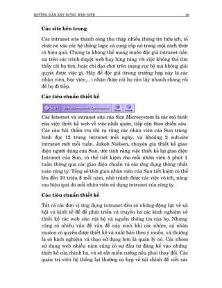 HÛÚÁNG DÊÎN XÊY DÛÅNG WEB SITE                                                  36



   Caác site bïn trong

   Caác intranet site thaânh cöng thu thêåp nhiïìu thöng tin hûäu ñch, töí
   chûác noá vaâo caác hïå thöëng logic vaâ cung cêëp noá trong möåt caách thûác
   coá hiïåu quaã. Chuáng ta khöng thïí mong muöën àöåc giaã intranet nêën
   naá trïn caác trònh duyïåt web hay luáng tuáng vúái viïåc khöng thïí tòm
   thêëy caái hoå tòm, hoùåc chó daåo chúi trïn maång cuåc böå maâ khöng giaãi
   quyïët àûúåc viïåc gò. Haäy àïí àöåc giaã (trong trûúâng húåp naây laâ caác
   nhên viïn, hoåc viïn,...) nhêån àûúåc caái hoå cêìn lêëy nhanh choáng röìi
   àïí hoå ài tiïëp.

   Caác tiïu chuêín thiïët kïë



   Caác Internet vaâ intranet site cuãa Sun Microsystem laâ caác mö hònh
   cuãa viïåc thiïët kïë web vïì viïåc nhêët quaán, tiïëp cêån theo chiïìu sêu.
   Caác cêu hoãi thêím tra chó ra rùçng caác nhên viïn cuãa Sun trung
   bònh àoåc 12 trang intranet möîi ngaây, vaâ khoaãng 2 sub-site
   intranet múái möîi tuêìn. Jakob Nielsen, chuyïn gia thiïët kïë giao
   diïån ngûúâi duâng cuãa Sun, ûúác tñnh rùçng viïåc thiïët kïë laåi giao diïån
   Intranet cuãa Sun, coá thïí tiïët kiïåm cho möîi nhên viïn 5 phuát 1
   tuêìn thöng qua caác giao diïån chuêín vaâ caác ûáng duång thöëng nhêët
   toaân cöng ty. Töíng söë thúâi gian nhên viïn cuãa Sun tiïët kiïåm coá thïí
   lïn àïën 10 triïåu $ möîi nùm, nhúâ traánh àûúåc caác viïåc vö ñch, nêng
   cao hiïåu quaã do möîi nhên viïn sûã duång intranet cuãa cöng ty.

   Caác tiïu chuêín thiïët kïë

   Têët caã caác àún võ ûáng duång intranet àïìu coá nhûäng àöång lûåc vïì xaä
   höåi vaâ kinh tïë àïí àïí phaát triïín vaâ truyïìn baá caác kinh nghiïåm vïì
   thiïët kïë caác web site nöåi böå vaâ nguöìn thöng tin cuãa hoå. Nhûng
   cuäng coá nhiïìu vêën àïì vêën àïì naãy sinh khi caác nhoám, caá nhên
   muoáon coá quyïìn àûúåc thiïët kïë vaâ xuêët baãn theo yá muöën, vaâ thûúâng
   laâ coá kinh nghiïåm vaâ thaåo sûã duång hún laâ quaãn lyá noá. Caác nhoám
   sûã duång web nhiïìu nùm cuäng coá sûå àêìu tû àaáng kïí vaâo nhûäng
   thiïët kïë cuãa chñnh hoå, vaâ seä rêët miïîn cûúäng nïëu phaãi thay àöíi. Caác
   quaãn trõ viïn hïå thöëng laåi thûúâng eo heåp vïì taâi chñnh àïí viïët caác
 