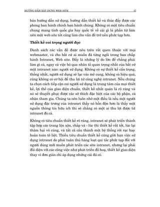 HÛÚÁNG DÊÎN XÊY DÛÅNG WEB SITE                                                       37



   baãn hûúáng dêîn sûã duång, hûúáng dêîn thiïët kïë vaâ thuác àêíy àûúåc caác
   phoâng ban haânh chñnh ban haânh chuáng. Khöng coá möåt tiïu chuêín
   chung mang tñnh quöëc gia hay quöëc tïë vïì caái gò laâ phêìn tûã laâm
   nïn möåt web site töët caâng laâm cho vêën àïì trúã nïìn phûác taåp hún.

   Thiïët kïë coi troång ngûúâi àoåc

   Danh saách caác vêën àïì àûúåc nïu trïn rêët quen thuöåc vúái moåi
   webmaster, vaâ cho bêët cûá ai muöën àaä tûâng ngöìi trong ban chêëp
   haânh Intranet, Web site. Àêëy laâ nhûäng lyá do lúán àïí chùèng phaãi
   laâm gò caã, ngay caã viïåc boã qua nhên töë quan troång nhêët cuãa bêët cûá
   möåt intranet naâo: ngûúâi sûã duång. Khöng coá sûå thiïët kïë cêín troång,
   thöëng nhêët, ngûúâi sûã duång seä laåc vaâo mï cung, khöng coá hiïåu quaã,
   cuäng khöng coá cú höåi àïí thu lúåi tûâ cöng nghïå intranet. Nïëu chuáng
   ta choån caách tiïëp cêån coi ngûúâi sûã duång laâ trung têm cuãa moåi thiïët
   kïë, lúåi thïë cuãa giao diïån chuêín, thiïët kïë nhêët quaán laâ roä raâng vaâ
   noá seä thuyïët phuåc àûúåc caác súã thñch àùåc biïåt cuãa caác böå phêån, caá
   nhên tham gia. Chuáng ta nïn luön nhúá möåt àiïìu laâ nïëu möåt ngûúâi
   sûã duång àùåc trûng cuãa intranet thêëy noá höîn àöån hún laâ thêëy möåt
   nguöìn thöng tin hûäu ñch thò seä chùèng coá möåt ai thu lúåi àûúåc tûâ
   intranet àoá caã.

   Khöng coá tiïu chuêín thiïët kïë roä raâng, intranet seä phaát triïín thaânh
   têåp húåp caác trang löån xöån, chùæp vaá - luác thò thiïët kïë rêët töët, luác laåi
   thaãm haåi vö cuâng, vaâ têët caã cêëu thaânh möåt hïå thöëng rúâi raåc hay
   hoaân toaân tï liïåt. Thiïëu tiïu chuêín thiïët kïë cuäng giúái haån viïåc sûã
   duång intranet do phaãi tuên thuã haâng loaåt qui tùæc phûác taåp àöëi vúái
   ngûúâi duâng múái muöën phaát triïín caác site intranet, nhûng laåi phaãi
   àöëi diïån vúái caác cöng viïåc nhû phaát triïín àöì hoaå, thiïët kïë giao diïån
   thay vò àún giaãn chó aáp duång nhûäng caái àaä coá.
 