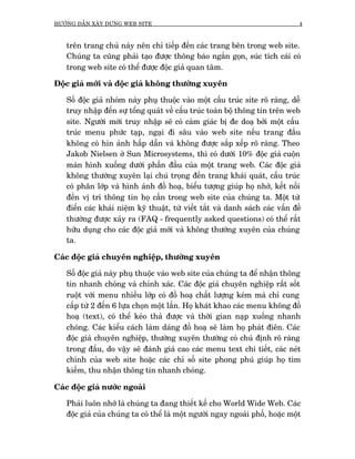 HÛÚÁNG DÊÎN XÊY DÛÅNG WEB SITE                                                  4



   trïn trang chuã naây nïn chó tiïëp àïën caác trang bïn trong web site.
   Chuáng ta cuäng phaãi taåo àûúåc thöng baáo ngùæn goån, suác tñch caái coá
   trong web site coá thïí àûúåc àöåc giaã quan têm.

Àöåc giaã múái vaâ àöåc giaã khöng thûúâng xuyïn

   Söë àöåc giaã nhoám naây phuå thuöåc vaâo möåt cêëu truác site roä raâng, dïî
   truy nhêåp àïën sûå töíng quaát vïì cêëu truác toaân böå thöng tin trïn web
   site. Ngûúâi múái truy nhêåp seä coá caãm giaác bõ àe doaå búãi möåt cêëu
   truác menu phûác taåp, ngaåi ài sêu vaâo web site nïëu trang àêìu
   khöng coá hin aãnh hêëp dêîn vaâ khöng àûúåc sùæp xïëp roä raâng. Theo
   Jakob Nielsen úã Sun Microsystems, thò coá dûúái 10% àöåc giaã cuöån
   maân hònh xuöëng dûúái phêìn àêìu cuãa möåt trang web. Caác àöåc giaã
   khöng thûúâng xuyïn laåi chuá troång àïën trang khaái quaát, cêëu truác
   coá phên lúáp vaâ hònh aãnh àöì hoaå, biïíu tûúång giuáp hoå nhúá, kïët nöëi
   àïën võ trñ thöng tin hoå cêìn trong web site cuãa chuáng ta. Möåt tûâ
   àiïín caác khaái niïåm kyä thuêåt, tûâ viïët tùæt vaâ danh saách caác vêën àïì
   thûúâng àûúåc xaãy ra (FAQ - frequently asked questions) coá thïí rêët
   hûäu duång cho caác àöåc giaã múái vaâ khöng thûúâng xuyïn cuãa chuáng
   ta.

Caác àöåc giaã chuyïn nghiïåp, thûúâng xuyïn

   Söë àöåc giaã naây phuå thuöåc vaâo web site cuãa chuáng ta àïí nhêån thöng
   tin nhanh choáng vaâ chñnh xaác. Caác àöåc giaã chuyïn nghiïåp rêët söët
   ruöåt vúái menu nhiïìu lúáp coá àöì hoaå chêët lûúång keám maâ chó cung
   cêëp tûâ 2 àïën 6 lûåa choån möåt lêìn. Hoå khaát khao caác menu khöng àöì
   hoaå (text), coá thïí keáo thaã àûúåc vaâ thúâi gian naåp xuöëng nhanh
   choáng. Caác kiïíu caách laâm daáng àöì hoaå seä laâm hoå phaát àiïn. Caác
   àöåc giaã chuyïn nghiïåp, thûúâng xuyïn thûúâng coá chuã àõnh roä raâng
   trong àêìu, do vêåy seä àaánh giaá cao caác menu text chi tiïët, caác neát
   chñnh cuãa web site hoùåc caác chó söë site phong phuá giuáp hoå tòm
   kiïëm, thu nhêån thöng tin nhanh choáng.

Caác àöåc giaã nûúác ngoaâi

   Phaãi luön nhúá laâ chuáng ta àang thiïët kïë cho World Wide Web. Caác
   àöåc giaã cuãa chuáng ta coá thïí laâ möåt ngûúâi ngay ngoaâi phöë, hoùåc möåt
 