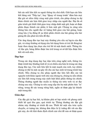 HÛÚÁNG DÊÎN XÊY DÛÅNG WEB SITE                                                  6



   búãi caác möëi liïn kïët ra ngoaâi thöng tin chuã chöët. Giúái haån caác liïn
   kïët bùçng nuát "Tiïëp tuåc", hay "Quay vïì trang trûúác" àaãm baão moåi
   àöåc giaã seä nhòn thêëy cuâng möåt giaáo trònh, cho pheáp chuáng ta dûå
   àoaán chñnh xaác hún thúâi gian truy nhêåp cuãa ngûúâi àoåc. Àaåi àa söë
   giaáo trònh giaã thiïët thúâi gian truy nhêåp dûúái möåt giúâ, hoùåc seä àûúåc
   phên àoaån thaânh caác phêìn ñt hún möåt giúâ. Chuáng ta cuäng nïn
   thöng baáo cho ngûúâi àoåc vïì lûúång thúâi gian cuãa baâi giaãng, hoùåc
   cuäng lûu yá hoå àûâng ài xa khoãi phêìn chñnh cuãa baâi giaãng nïëu baâi
   giaãng àoá cêìn phaãi traã tiïìn àïí àoåc.

   Caác ûáng duång àaâo taåo loaåi naây thûúâng yïu cêìu sûå log-in cuãa àöåc
   giaã, vaâ cuäng thûúâng sûã duång cêu hoãi daång form coá traã lúâi àuáng/sai
   hoùåc theo daång lûåa choån cêu traã lúâi tûâ möåt danh saách. Thöng tin
   vïì àoåc giaã, baãng àiïím àûúåc lûu trûä trong cú súã dûä liïåu àûúåc liïn
   kïët vúái web site.

Daåy hoåc

   Trong caác ûáng duång daåy hoåc dûåa trïn cöng nghïå web, thöng tin
   àûúåc trònh baây thûúâng tinh tïë vaâ coá chiïìu sêu hún laâ trong caác ûáng
   duång àaâo taåo. Caác möëi liïn kïët laâ mùåt maånh cuãa web, tuy nhiïn
   chuáng coá thïí laâ möåt sûå gêy röëi cho caác hoåc sinh tûâ trang trònh baây
   chñnh. Nïëu chuáng ta cho pheáp ngûúâi àoåc liïn kïët àïën caác taâi
   nguyïn web khaác ngoaâi web site cuãa chuáng ta, chuáng ta nïìn nhoám
   caác liïn kïët trong trang naây caách biïåt khoãi phêìn thöng tin chñnh.
   Thöng thûúâng ngûúâi àoåc muöën in thöng tin trïn web vaâ seä àoåc
   chuáng sau naây. Chuáng ta nïn cung cêëp cho hoå möåt phiïn baãn "in"
   riïng, trong àoá caác trang riïng biïåt, ngùén seä àûúåc göåp laåi thaânh
   möåt trang daâi.

Giaáo duåc

   Caác àöåc giaã tûå hoåc hoãi, tûå khaám phaá seä bûåc mònh vúái phong caách
   thiïët kïë quaá thu goån, quaá trònh tûå. Thöng thûúâng caác àöåc giaã
   nhoám naây thûúâng coá trònh àöå cao. Thiïët kïë möåt cêëu truác uyïín
   chuyïín, coá tûúng taác, khöng àún àiïåu laâ lyá tûúãng àöëi vúái caác àöåc
   giaã naây, do rêët khoá àoaán àõnh chñnh xaác chuã àïì naâo seä àûúåc quan
 
