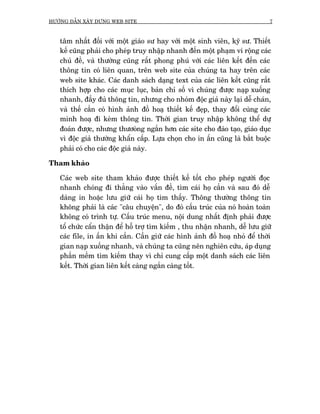 HÛÚÁNG DÊÎN XÊY DÛÅNG WEB SITE                                                7



   têm nhêët àöëi vúái möåt giaáo sû hay vúái möåt sinh viïn, kyä sû. Thiïët
   kïë cuäng phaãi cho pheáp truy nhêåp nhanh àïën möåt phaåm vi röång caác
   chuã àïì, vaâ thûúâng cuäng rêët phong phuá vúái caác liïn kïët àïën caác
   thöng tin coá liïn quan, trïn web site cuãa chuáng ta hay trïn caác
   web site khaác. Caác danh saách daång text cuãa caác liïn kïët cuäng rêët
   thñch húåp cho caác muåc luåc, baãn chó söë vò chuáng àûúåc naåp xuöëng
   nhanh, àêìy àuã thöng tin, nhûng cho nhoám àöåc giaã naây laåi dïî chaán,
   vaâ thïë cêìn coá hònh aãnh àöì hoaå thiïët kïë àeåp, thay àöíi cuâng caác
   minh hoaå ài keâm thöng tin. Thúâi gian truy nhêåp khöng thïí dûå
   àoaán àûúåc, nhûng thûúoâng ngùæn hún caác site cho àaâo taåo, giaáo duåc
   vò àöåc giaã thûúâng khêín cêëp. Lûåa choån cho in êën cuäng laâ bùæt buöåc
   phaãi coá cho caác àöåc giaã naây.

Tham khaão

   Caác web site tham khaão àûúåc thiïët kïë töët cho pheáp ngûúâi àoåc
   nhanh choáng ài thùèng vaâo vêën àïì, tòm caái hoå cêìn vaâ sau àoá dïî
   daâng in hoùåc lûu giûä caái hoå tòm thêëy. Thöng thûúâng thöng tin
   khöng phaãi laâ caác "cêu chuyïån", do àoá cêëu truác cuãa noá hoaân toaân
   khöng coá trònh tûå. Cêëu truác menu, nöåi dung nhêët àõnh phaãi àûúåc
   töí chûác cêín thêån àïí höî trúå tòm kiïëm , thu nhêån nhanh, dïî lûu giûä
   caác file, in êën khi cêìn. Cêìn giûä caác hònh aãnh àöì hoaå nhoã àïí thúâi
   gian naåp xuöëng nhanh, vaâ chuáng ta cuäng nïn nghiïn cûáu, aáp duång
   phêìn mïìm tòm kiïëm thay vò chó cung cêëp möåt danh saách caác liïn
   kïët. Thúâi gian liïn kïët caâng ngùæn caâng töët.
 
