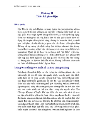 HÛÚÁNG DÊÎN XÊY DÛÅNG WEB SITE                                                    8



                              Chûúng II
                          Thiïët kïë giao diïån


Khaái quaát

   Caác àöåc giaã cuãa web khöng chó xem thöng tin, hoå tûúng taác vúái noá
   theo caách thûác múái khöng nhû caác tiïìn lïå trong viïåc thiïët kïë taâi
   liïåu giêëy. Giao diïån ngûúâi duâng àöì hoaå (GUI) cuãa hïå thöëng, cöång
   thïm caác tûúng taác êín duå, hònh aãnh vaâ caác quan niïåm àûúåc sûã
   duång àïí chuyïín taãi moåi tñnh nùng, thöng tin lïn maân hònh, vaâ traãi
   qua thúâi gian caác àùåc thuâ trûåc quan cuãa caác thaânh phêìn giao diïån
   àöì hoaå vaâ sûå tûúng taác chûác nùng hoaá àaä taåo nïn neát àùåc trûng
   "nhòn thêëy vaâ caãm nhêån" cuãa caác trang web cuâng caác möëi liïn kïët
   hypertext. Thiïët kïë àöì hoaå vaâ caác hònh aãnh "kyá hiïåu" trûåc giaác
   khöng chó àïí laâm àeåp trang web - àöì hoaå trúã thaânh möåt phêìn àûúåc
   tñch húåp cuãa kinh nghiïåm cuãa àöåc giaã àöëi vúái web site cuãa chuáng
   ta. Trong caác taâi liïåu coá aãnh lêîn nhau, khöng thïí hoaân toaân taách
   rúâi thiïët kïë àöì hoaå vúái thiïët kïë giao diïån.

Trang Web àöëi lêåp vúái thiïët kïë taâi liïåu thöng thûúâng

   Àaåi àa söë nhêån thûác hiïån taåi cuãa chuáng ta vïì thöng tin coá cêëu truác
   bùæt nguöìn tûâ viïåc töí chûác caác quyïín saách, taåp chñ xuêët baãn àõnh
   kyâàaä àûúåc in vaâ cöng taác chó söë hoaá thû viïån, caác hïå thöëng phên
   loaåi àûúåc phaát triïín quanh caác êën baãn àoá. "Caác tiïu chuêín vïì hònh
   thûác" cuãa caác cuöën saách trong thïë giúái noái tiïëng Anh àaä àûúåc thiïët
   lêåp cuäng nhû cöng nhêån röång raäi; caác hûúáng dêîn chi tiïët cho viïåc
   toaå möåt cuöën saách coá thïí tòm àoåc trong caác quyïín nhû The
   Chicago Manual of Style. Moåi àùåc àiïím cho möåt cuöën saách, tûâ muåc
   luåc àïën chuá thñch, chó söë àaä àûúåc ruát ra qua haâng thïë kyã, vaâ ngûúâi
   àoåc trûúác kia cuäng àaä phaãi àöëi diïån vúái caác vêën àïì töí chûác hïåt nhû
   ngûúâi àoåc bêy giúâ cuãa caác taâi liïåu àa phûúng tiïån (hypermedia).
   Cuöën Kinh thaánh nùm 1456 cuãa Gutenberg thûúâng àûúåc trñch dêîn
   nhû cuöën saách hiïån àaåi àêìu tiïn, tuy thïë cuäng phaãi sau khi phaát
   triïín maånh viïåc xuêët baãn cuâng hún 100 nùm kinh nghiïåm thò viïåc
 