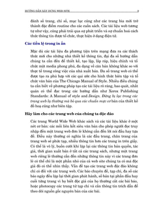 HÛÚÁNG DÊÎN XÊY DÛÅNG WEB SITE                                                   9



   àaánh söë trang, chó söë, muåc luåc cuäng nhû caác trang bòa múái trúã
   thaânh àùåc àiïím routine cho caác cuöën saách. Caác taâi liïåu web tûúng
   tûå nhû vêåy, cuäng phaãi traãi qua sûå phaát triïín vaâ sûå chuêín hoaá caách
   thûác thöng tin àûúåc töí chûác, thûåc hiïån úã daång àiïån tûã.

Caác tiïìn lïå trong in êën

   Mùåc duâ caác taâi liïåu àa phûúng tiïån trïn maång àûa ra caác thaách
   thûác múái cho nhûäng nhaâ thiïët kïë thöng tin, àaåi àa söë hûúáng dêîn
   chuáng ta cêìn àïën àïí thiïët kïë, taåo lêåp, lùæp raáp, hiïåu chónh vaâ töí
   chûác möåt media phong phuá, àa daång vïì cùn baãn khöng khaác so vúái
   thûåc tïë trong cöng viïåc cuãa nhaâ xuêët baãn. Àa söë trang web coá thïí
   àûúåc taåo ra phuâ húåp vúái caác qui ûúác cho hònh thûác biïn têåp vaâ töí
   chûác vùn baãn cuãa The Chicago Manual of Style. Nhiïìu àiïìu chuáng
   ta cêìn biïët vïì phûúng phaáp taåo caác taâi liïåu roä raâng, bao quaát, nhêët
   quaán coá thïí àoåc trong caác hûúáng dêîn nhû Xerox Publishing
   Standards: A Manual of style and Design. Àûâng bõ laåc trong caác
   trang web laå thûúâng maâ boã qua caác chuêín mûåc cú baãn cuãa thiïët kïë
   àöì hoaå cuäng nhû biïn têåp.

Haäy laâm cho caác trang web cuãa chuáng ta àöåc àaáo

   Caác trang World Wide Web khaác saách vaâ caác taâi liïåu khaác úã möåt
   neát cú baãn: caác möëi liïn kïët siïu vùn baãn cho pheáp ngûúâi àoåc truy
   nhêåp àïën möåt trang web àún leã khöng cêìn àïën lúâi noái àêìu hay tûåa
   àïì. Àiïìu naây thûúâng coá nghôa laâ caác àêìu trang, chên trang cuãa
   trang web seä phûác taåp, nhiïìu thöng tin hún caác trang in trïn giêëy.
   Coá thïí laâ vö lyá, buöìn cûúâi khi lùåp laåi caác thöng tin baãn quyïìn, taác
   giaã, thúâi gian xuêët baãn úã têët caã caác trang saách, nhûng möåt trang
   web riïng leã thûúâng cêìn àïën nhûäng thöng tin naây vò caác trang àún
   leã coá thïí chó laâ möåt phêìn nhoã cuãa caã web site chuáng ta coá maâ àöåc
   giaã àoá coá thïí nhòn thêëy. Vêën àïì taåo caác trang web àöåc àaáo khöng
   chó coá àöëi vúái caác trang web. Caác baáo chuyïn àïì, taåp chñ, àa söë caác
   baáo ngaây àïìu lùåp laåi thúâi gian phaát haânh, söë baãn taåi phêìn àêìu hay
   cuöëi tûâng trang vò hoå biïët àöåc giaã cuãa hoå thûúâng cùæt caác baâi baáo,
   hoùåc photocopy caác trang tûâ taåp chñ vaâ cêìn thöng tin trñch dêîn àïí
   theo doäi nguöìn göëc nguyïn baãn cuãa caác baâi.
 