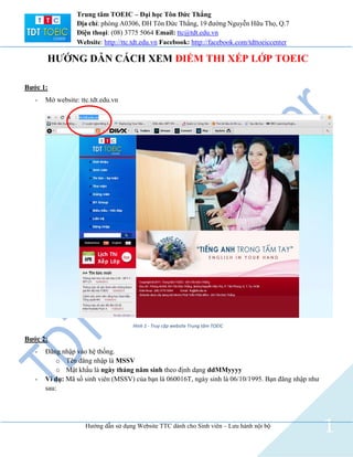 Hướng dẫn sử dụng Website TTC dành cho Sinh viên – Lưu hành nội bộ
1
Trung tâm TOEIC – Đại học Tôn Đức Thắng
Địa chỉ: phòng A0306, ĐH Tôn Đức Thắng, 19 đường Nguyễn Hữu Thọ, Q.7
Điện thoại: (08) 3775 5064 Email: ttc@tdt.edu.vn
Website: http://ttc.tdt.edu.vn Facebook: http://facebook.com/tdttoeiccenter
HƯỚNG DẪN CÁCH XEM ĐIỂM THI XẾP LỚP TOEIC
Bước 1:
- Mở website: ttc.tdt.edu.vn
Hình 1 - Truy cập website Trung tâm TOEIC
Bước 2:
- Đăng nhập vào hệ thống.
o Tên đăng nhập là MSSV
o Mật khẩu là ngày tháng năm sinh theo định dạng ddMMyyyy
- Ví dụ: Mã số sinh viên (MSSV) của bạn là 060016T, ngày sinh là 06/10/1995. Bạn đăng nhập như
sau:
 