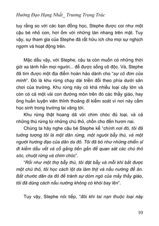 Hướng Đạo Hạng Nhất_ Trương Trọng Trác
tuy rằng so với các bạn đồng học, Stephe được coi như một
cậu bé nhỏ con, hơi ốm với những tàn nhang trên mặt. Tuy
vậy, sự tham gla của Stephe đã rất hữu ích cho mọi sự nghịch
ngợm và hoạt động trên.
Mặc dầu vậy, với Stephe, cậu ta còn muốn có những thời
giờ xa lánh hẳn mọi người... để được sống cô độc. Và, Stephe
đã tìm được một địa điểm hoàn hảo dành cho “sự cô đơn của
mình”. Đó là khu rừng chạy dài triền đổi theo phía dưới sân
chơi của trường. Khu rừng này có khá nhiều loại cây lớn và
còn có cả một vài con đường mòn trên đó các thầy giáo, hay
ông huấn luyện viên thỉnh thoảng đi kiểm soát vì nơi này cấm
học sinh trong trường lai vãng tới.
Khu rừng thật hoang dã với chim chóc đủ loại, và cả
những thú rừng từ những chú thỏ, chồn cho đến hươn nai.
Chúng ta hãy nghe cậu bé Stephe kể “chính nơi đó, tôi đã
tưởng tượng tôi là một dân rừng, một người bẫy thú, và một
người hướng đạo của dân da đỏ. Tôi đã bò như những chiến sĩ
đi kiếm dấu vết và cố gắng tiến gần để quan sát các chú thỏ
sóc, chuột rừng và chim chóc”.
“Rồi như một thợ bẫy thú, tôi đặt bẫy và mỗi khi bắt được
một chú thỏ, tôi học cách lột da làm thịt và nấu nướng để ăn.
Bắt chước dân da đỏ để tránh sự dòm ngó của mấy thầy giáo,
tôi đã dùng cách nấu nướng không có khói bay lên”.
Tuy vậy, Stephe nói tiếp, “đôi khi tai nạn thuộc loại này
10
 