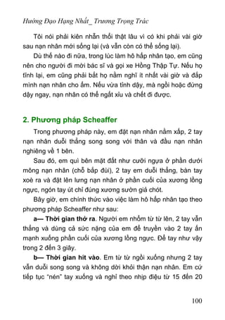 Hướng Đạo Hạng Nhất_ Trương Trọng Trác
Tôi nói phải kiên nhẫn thổi thật lâu vì có khi phải vài giờ
sau nạn nhân mới sống lại (và vẫn còn có thể sống lại).
Dù thế nào đi nữa, trong lúc làm hô hấp nhân tạo, em cũng
nên cho người đi mời bác sĩ và gọi xe Hồng Thập Tự. Nếu họ
tĩnh lại, em cũng phải bắt họ nằm nghĩ ít nhất vài giờ và đắp
mình nạn nhân cho ấm. Nếu vừa tỉnh dậy, mà ngồi hoặc đứng
dậy ngay, nạn nhân có thể ngất xỉu và chết đi được.
2. Phương pháp Scheaffer
Trong phương pháp này, em đặt nạn nhân nằm xấp, 2 tay
nạn nhân duỗi thẳng song song với thân và đầu nạn nhân
nghiêng về 1 bên.
Sau đó, em quì bên mặt đất như cưỡi ngựa ở phần dưới
mông nạn nhân (chỗ bắp đùi), 2 tay em duỗi thẳng, bàn tay
xoè ra và đặt lên lưng nạn nhân ở phần cuối của xương lồng
ngực, ngón tay út chỉ đúng xương sườn giả chót.
Bây giờ, em chính thức vào việc làm hô hấp nhân tạo theo
phương pháp Scheaffer như sau:
a— Thời gian thở ra. Người em nhổm từ từ lên, 2 tay vẫn
thẳng và dùng cả sức nặng của em để truyền vào 2 tay ấn
mạnh xuống phần cuối của xương lồng ngực. Để tay như vậy
trong 2 đến 3 giây.
b— Thời gian hít vào. Em từ từ ngồi xuống nhưng 2 tay
vẫn duỗi song song và không dời khỏi thận nạn nhân. Em cứ
tiếp tục “nén” tay xuống và nghỉ theo nhịp điệu từ 15 đến 20
100
 