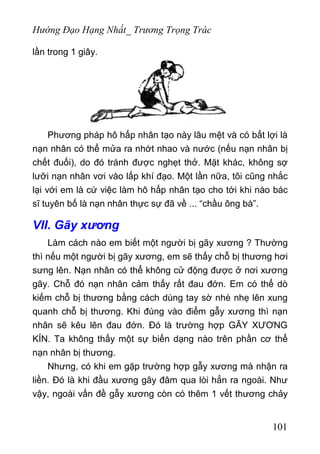 Hướng Đạo Hạng Nhất_ Trương Trọng Trác
lần trong 1 giây.
Phương pháp hô hấp nhân tạo này lâu mệt và có bất lợi là
nạn nhân có thể mửa ra nhớt nhao và nước (nếu nạn nhân bị
chết đuối), do đó tránh được nghẹt thở. Mặt khác, không sợ
lưỡi nạn nhân vơi vào lấp khí đạo. Một lần nữa, tôi cũng nhắc
lại với em là cứ việc làm hô hấp nhân tạo cho tới khi nào bác
sĩ tuyên bố là nạn nhân thực sự đã về ... “chầu ông bà”.
VII. Gãy xương
Làm cách nào em biết một người bị gãy xương ? Thường
thì nếu một người bị gãy xương, em sẽ thấy chỗ bị thương hơi
sưng lên. Nạn nhân có thể không cử động được ở nơi xương
gãy. Chỗ đó nạn nhân cảm thấy rất đau đớn. Em có thể dò
kiếm chỗ bị thương bằng cách dùng tay sờ nhè nhẹ lên xung
quanh chỗ bị thương. Khi đúng vào điểm gẫy xương thì nạn
nhân sẽ kêu lên đau đớn. Đó là trường hợp GẪY XƯƠNG
KÍN. Ta không thấy một sự biến dạng nào trên phần cơ thể
nạn nhân bị thương.
Nhưng, có khi em gặp trường hợp gẫy xương mà nhận ra
liền. Đó là khi đầu xương gãy đâm qua lòi hẳn ra ngoài. Như
vậy, ngoài vấn đề gẫy xương còn có thêm 1 vết thương chảy
101
 