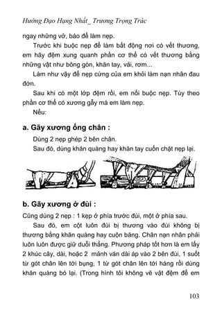 Hướng Đạo Hạng Nhất_ Trương Trọng Trác
ngay những vở, báo để làm nẹp.
Trước khi buộc nẹp để làm bất động nơi có vết thương,
em hãy đệm xung quanh phần cơ thể có vết thương bằng
những vật như bông gòn, khăn tay, vải, rơm...
Làm như vậy để nẹp cứng của em khỏi làm nạn nhân đau
đớn.
Sau khi có một lớp đệm rồi, em nối buộc nẹp. Tùy theo
phần cơ thể có xương gẫy mà em làm nẹp.
Nếu:
a. Gãy xương ống chân :
Dùng 2 nẹp ghép 2 bên chân.
Sau đó, dùng khăn quàng hay khăn tay cuốn chặt nẹp lại.
b. Gãy xương ở đùi :
Cũng dùng 2 nẹp : 1 kẹp ở phía trước đùi, một ở phía sau.
Sau đó, em cột luôn đùi bị thương vào đùi không bị
thương bằng khăn quàng hay cuộn băng. Chân nạn nhân phải
luôn luôn được giữ duỗi thẳng. Phương pháp tốt hơn là em lấy
2 khúc cây, dài, hoặc 2 mảnh ván dài áp vào 2 bên đùi, 1 suốt
từ gót chân lên tới bụng, 1 từ gót chân lên tới háng rồi dùng
khăn quàng bó lại. (Trong hình tôi không vẽ vật đệm để em
103
 