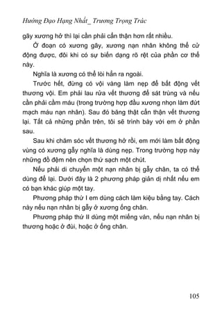 Hướng Đạo Hạng Nhất_ Trương Trọng Trác
gãy xương hở thì lại cần phải cẩn thận hơn rất nhiều.
Ở đoạn có xương gãy, xương nạn nhân không thể cử
động được, đôi khi có sự biến dạng rõ rệt của phần cơ thể
này.
Nghĩa là xương có thể lòi hẳn ra ngoài.
Trước hết, đừng có vội vàng làm nẹp để bất động vết
thương vội. Em phải lau rửa vết thương để sát trùng và nếu
cần phải cầm máu (trong trường hợp đầu xương nhọn làm đứt
mạch máu nạn nhân). Sau đó băng thật cẩn thận vết thương
lại. Tất cả những phần trên, tôi sẽ trình bày với em ở phần
sau.
Sau khi chăm sóc vết thương hở rồi, em mới làm bất động
vùng có xương gẫy nghĩa là dùng nẹp. Trong trường hợp này
những đồ đệm nên chọn thứ sạch một chút.
Nếu phải di chuyển một nạn nhân bị gẫy chân, ta có thể
dùng để lại. Dưới đây là 2 phương pháp giản dị nhất nếu em
có bạn khác giúp một tay.
Phương pháp thứ I em dùng cách làm kiệu bằng tay. Cách
này nếu nạn nhân bị gẫy ở xương ống chân.
Phương pháp thứ II dùng một miếng ván, nếu nạn nhân bị
thương hoặc ở đùi, hoặc ở ống chân.
105
 