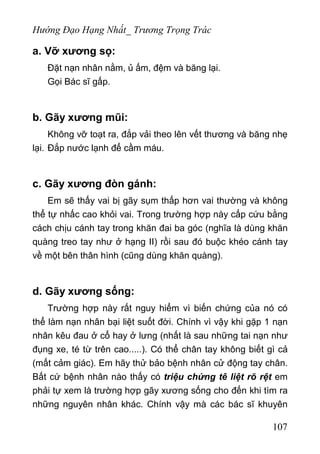 Hướng Đạo Hạng Nhất_ Trương Trọng Trác
a. Vỡ xương sọ:
Đặt nạn nhân nằm, ủ ấm, đệm và băng lại.
Gọi Bác sĩ gấp.
b. Gãy xương mũi:
Không vỡ toạt ra, đắp vải theo lên vết thương và băng nhẹ
lại. Đắp nước lạnh để cầm máu.
c. Gãy xương đòn gánh:
Em sẽ thấy vai bị gãy sụm thấp hơn vai thường và không
thể tự nhấc cao khỏi vai. Trong trường hợp này cấp cứu bằng
cách chịu cánh tay trong khăn đai ba góc (nghĩa là dùng khăn
quàng treo tay như ở hạng II) rồi sau đó buộc khéo cánh tay
về một bên thân hình (cũng dùng khăn quàng).
d. Gãy xương sống:
Trường hợp này rất nguy hiểm vì biến chứng của nó có
thể làm nạn nhân bại liệt suốt đời. Chính vì vậy khi gặp 1 nạn
nhân kêu đau ở cổ hay ở lưng (nhất là sau những tai nạn như
đụng xe, té từ trên cao.....). Có thể chân tay không biết gì cả
(mất cảm giác). Em hãy thử bảo bệnh nhân cử động tay chân.
Bất cứ bệnh nhân nào thấy có triệu chứng tê liệt rõ rệt em
phải tự xem là trường hợp gãy xương sống cho đến khi tìm ra
những nguyên nhân khác. Chính vậy mà các bác sĩ khuyên
107
 