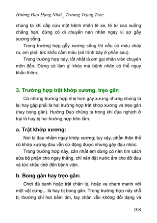 Hướng Đạo Hạng Nhất_ Trương Trọng Trác
chúng ta khi cấp cứu một bệnh nhân té xe, té từ cao xuống
chẳng hạn, đừng có di chuyển nạn nhân ngay vì sợ gẫy
xương sống.
Trong trường hợp gẫy xương sống thì nếu có máu chảy
ra, em phải tức khắc cầm máu (sẽ trình bày ở phần sau).
Trong trường hợp này, tốt nhất là em gọi nhân viên chuyên
môn đến. Đừng có làm gì khác mà bệnh nhân có thể nguy
khốn thêm.
3. Trường hợp trật khớp xương, trẹo gân
Có những trường hợp nhẹ hơn gãy xương nhưng chúng ta
lại hay gặp phải là hai trường hợp trật khớp xương và trẹo gân
(hay bong gân). Hướng Đạo chúng ta trong khi đùa nghịch ở
trại là hay bị hai trường hợp trên lắm.
a. Trật khớp xương:
Nơi bị đau nhằm ngay khớp xương; tuy vậy, phần thân thể
có khớp xương đau vẫn cử động được nhưng gây đau nhức.
Trong trường hơp này, cần nhất em đừng có nên tìm cách
sửa bộ phận cho ngay thẳng, chỉ nên đặt nước ấm cho đỡ đau
và tức khắc chở đến bệnh viện.
b. Bong gân hay trẹo gân:
Chơi đá banh hoặc trật chân té, hoặc va chạm mạnh với
một vật cứng... là hay bị bong gân. Trong trường hợp này chỗ
bị thương chỉ hơi bầm tím, tay chân vẫn không đổi dạng và
108
 