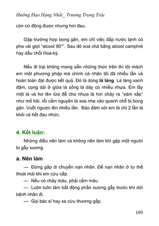 Hướng Đạo Hạng Nhất_ Trương Trọng Trác
còn cử động được nhưng hơi đau.
Gặp trường hợp bong gân, em chỉ việc đắp nước lạnh có
pha vài giọt “alcool 90°”. Sau đó xoa chà bằng alcool camphré
hay dầu chổi Hoa-kỳ.
Nếu đi trại không mang sẵn những thức trên thì tôi mách
em một phương pháp mà chính cá nhân tôi đã nhiều lần và
hoàn toàn đạt được kết quả. Đó là dùng lá láng. Lá láng xanh
đậm, cọng dài ở giữa là sống lá dày có nhiều nhựa. Em lấy
một lá và hơ lên lửa để cho nhựa lá hơi chảy ra “xăm xấp”
như mồ hôi, rồi cầm nguyên lá xoa nhẹ vào quanh chỗ bị bong
gân. Vuốt ngược lên nhiều lần. Bảo đảm với em là chỉ 2 lần là
khỏi và hết đau nhức.
4. Kết luận:
Những điều nên làm và không nên làm khi gặp một người
bị gẫy xương.
a. Nên làm
— Đừng gấp di chuyển nạn nhân. Để nạn nhân ở tư thế
thoải mái khi em cứu cấp.
— Nếu có chảy máu, phải cầm máu.
— Luôn luôn làm bất động phần xương gẫy trước khi dời
bệnh nhân đi.
— Gọi bác sĩ hay xe cứu thương gấp.
109
 